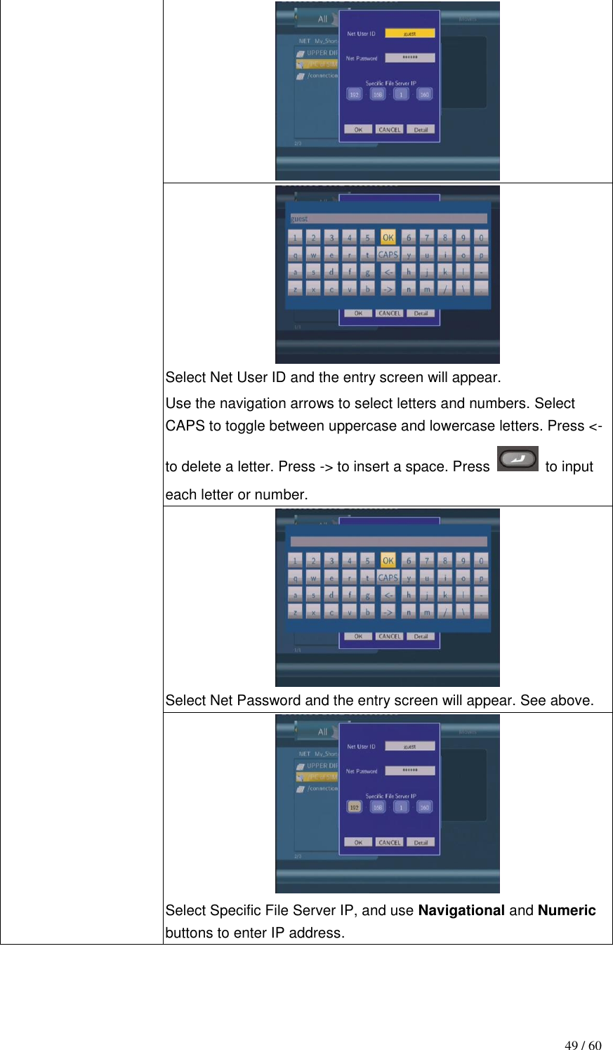                                           49 / 60   Select Net User ID and the entry screen will appear. Use the navigation arrows to select letters and numbers. Select CAPS to toggle between uppercase and lowercase letters. Press &lt;- to delete a letter. Press -&gt; to insert a space. Press    to input each letter or number.  Select Net Password and the entry screen will appear. See above.    Select Specific File Server IP, and use Navigational and Numeric buttons to enter IP address.   