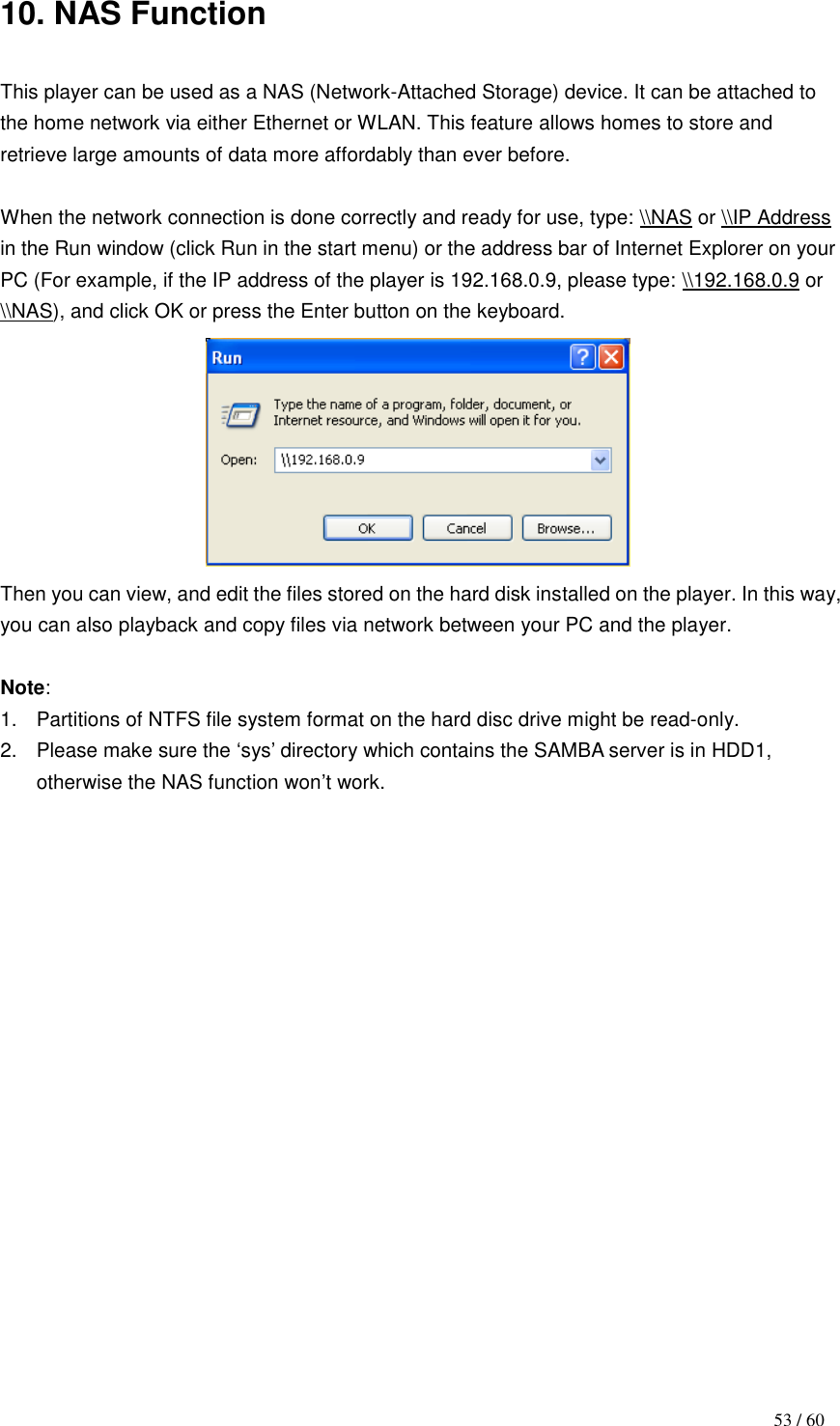                                           53 / 60 10. NAS Function  This player can be used as a NAS (Network-Attached Storage) device. It can be attached to the home network via either Ethernet or WLAN. This feature allows homes to store and retrieve large amounts of data more affordably than ever before.  When the network connection is done correctly and ready for use, type: \\NAS or \\IP Address in the Run window (click Run in the start menu) or the address bar of Internet Explorer on your PC (For example, if the IP address of the player is 192.168.0.9, please type: \\192.168.0.9 or \\NAS), and click OK or press the Enter button on the keyboard.    Then you can view, and edit the files stored on the hard disk installed on the player. In this way, you can also playback and copy files via network between your PC and the player.  Note:   1.  Partitions of NTFS file system format on the hard disc drive might be read-only.   2.  Please make sure the „sys‟ directory which contains the SAMBA server is in HDD1, otherwise the NAS function won‟t work.                     