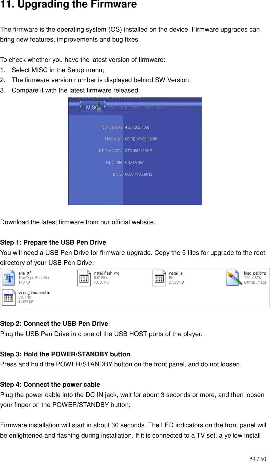                                           54 / 60 11. Upgrading the Firmware  The firmware is the operating system (OS) installed on the device. Firmware upgrades can bring new features, improvements and bug fixes.  To check whether you have the latest version of firmware: 1.  Select MISC in the Setup menu; 2.  The firmware version number is displayed behind SW Version; 3.  Compare it with the latest firmware released.     Download the latest firmware from our official website.  Step 1: Prepare the USB Pen Drive   You will need a USB Pen Drive for firmware upgrade. Copy the 5 files for upgrade to the root directory of your USB Pen Drive.   Step 2: Connect the USB Pen Drive Plug the USB Pen Drive into one of the USB HOST ports of the player.  Step 3: Hold the POWER/STANDBY button   Press and hold the POWER/STANDBY button on the front panel, and do not loosen.  Step 4: Connect the power cable   Plug the power cable into the DC IN jack, wait for about 3 seconds or more, and then loosen your finger on the POWER/STANDBY button;  Firmware installation will start in about 30 seconds. The LED indicators on the front panel will be enlightened and flashing during installation. If it is connected to a TV set, a yellow install 