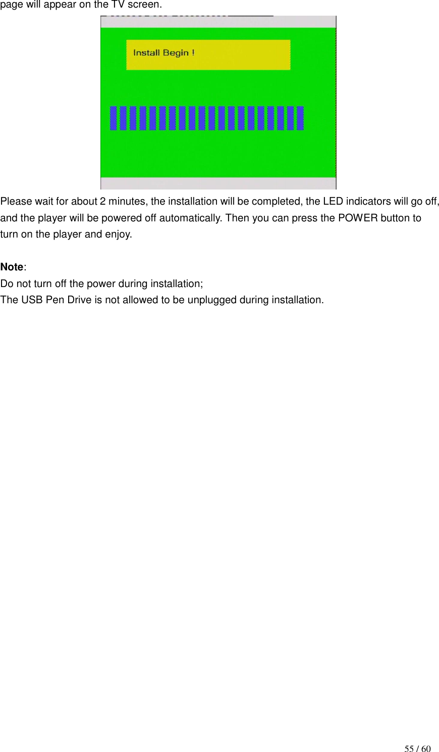                                           55 / 60 page will appear on the TV screen.    Please wait for about 2 minutes, the installation will be completed, the LED indicators will go off, and the player will be powered off automatically. Then you can press the POWER button to turn on the player and enjoy.  Note: Do not turn off the power during installation;   The USB Pen Drive is not allowed to be unplugged during installation.                         