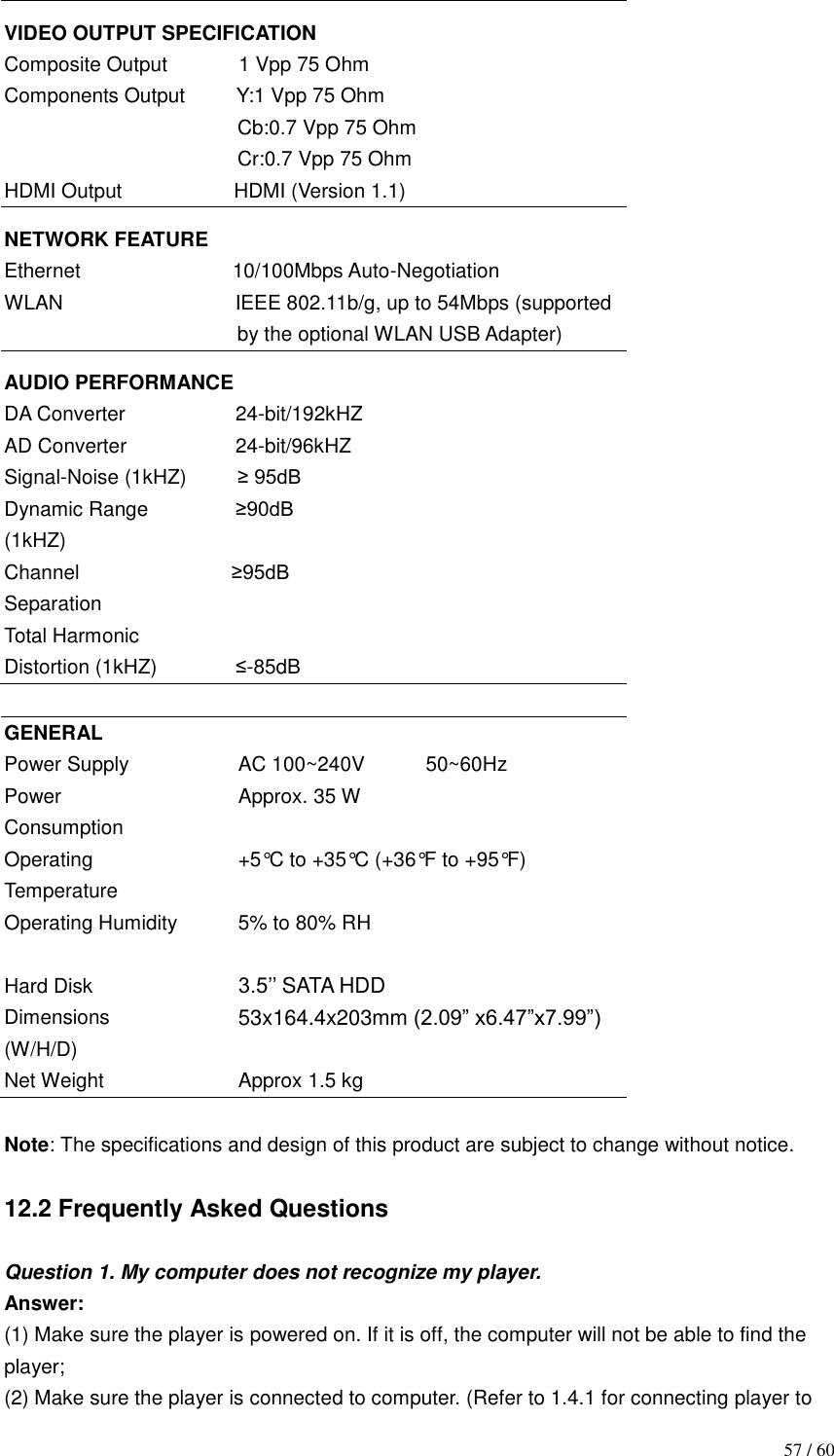                                           57 / 60 VIDEO OUTPUT SPECIFICATION Composite Output              1 Vpp 75 Ohm Components Output       Y:1 Vpp 75 Ohm                                               Cb:0.7 Vpp 75 Ohm                                               Cr:0.7 Vpp 75 Ohm HDMI Output                      HDMI (Version 1.1) NETWORK FEATURE Ethernet                              10/100Mbps Auto-Negotiation WLAN                                  IEEE 802.11b/g, up to 54Mbps (supported by the optional WLAN USB Adapter) AUDIO PERFORMANCE DA Converter          24-bit/192kHZ AD Converter          24-bit/96kHZ Signal-Noise (1kHZ)      ≥ 95dB Dynamic Range        ≥90dB (1kHZ)   Channel                           ≥95dB Separation Total Harmonic   Distortion (1kHZ)         ≤-85dB  GENERAL Power Supply Power Consumption Operating Temperature Operating Humidity   AC 100~240V            50~60Hz Approx. 35 W  +5°C to +35°C (+36°F to +95°F)  5% to 80% RH  Hard Disk Dimensions (W/H/D) Net Weight 3.5‟‟ SATA HDD 53x164.4x203mm (2.09” x6.47”x7.99”)  Approx 1.5 kg  Note: The specifications and design of this product are subject to change without notice.  12.2 Frequently Asked Questions  Question 1. My computer does not recognize my player. Answer: (1) Make sure the player is powered on. If it is off, the computer will not be able to find the player; (2) Make sure the player is connected to computer. (Refer to 1.4.1 for connecting player to 