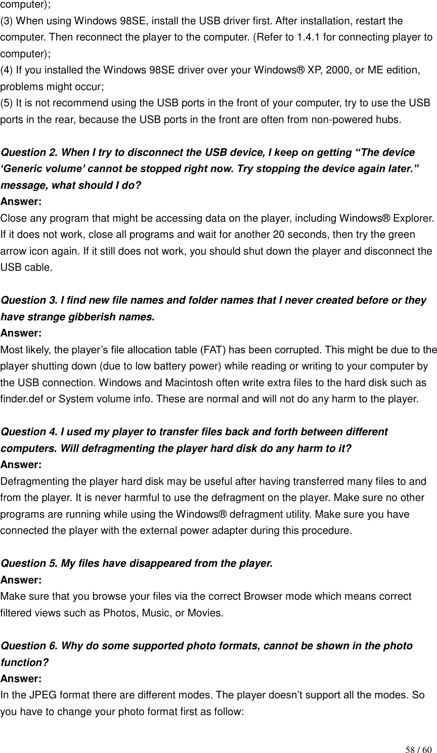                                           58 / 60 computer); (3) When using Windows 98SE, install the USB driver first. After installation, restart the computer. Then reconnect the player to the computer. (Refer to 1.4.1 for connecting player to computer); (4) If you installed the Windows 98SE driver over your Windows® XP, 2000, or ME edition, problems might occur; (5) It is not recommend using the USB ports in the front of your computer, try to use the USB ports in the rear, because the USB ports in the front are often from non-powered hubs.  Question 2. When I try to disconnect the USB device, I keep on getting “The device „Generic volume‟ cannot be stopped right now. Try stopping the device again later.” message, what should I do?   Answer:   Close any program that might be accessing data on the player, including Windows® Explorer. If it does not work, close all programs and wait for another 20 seconds, then try the green arrow icon again. If it still does not work, you should shut down the player and disconnect the USB cable.  Question 3. I find new file names and folder names that I never created before or they have strange gibberish names. Answer:   Most likely, the player‟s file allocation table (FAT) has been corrupted. This might be due to the player shutting down (due to low battery power) while reading or writing to your computer by the USB connection. Windows and Macintosh often write extra files to the hard disk such as finder.def or System volume info. These are normal and will not do any harm to the player.  Question 4. I used my player to transfer files back and forth between different computers. Will defragmenting the player hard disk do any harm to it? Answer:   Defragmenting the player hard disk may be useful after having transferred many files to and from the player. It is never harmful to use the defragment on the player. Make sure no other programs are running while using the Windows® defragment utility. Make sure you have connected the player with the external power adapter during this procedure.  Question 5. My files have disappeared from the player. Answer:   Make sure that you browse your files via the correct Browser mode which means correct filtered views such as Photos, Music, or Movies.  Question 6. Why do some supported photo formats, cannot be shown in the photo function?       Answer: In the JPEG format there are different modes. The player doesn‟t support all the modes. So you have to change your photo format first as follow:   