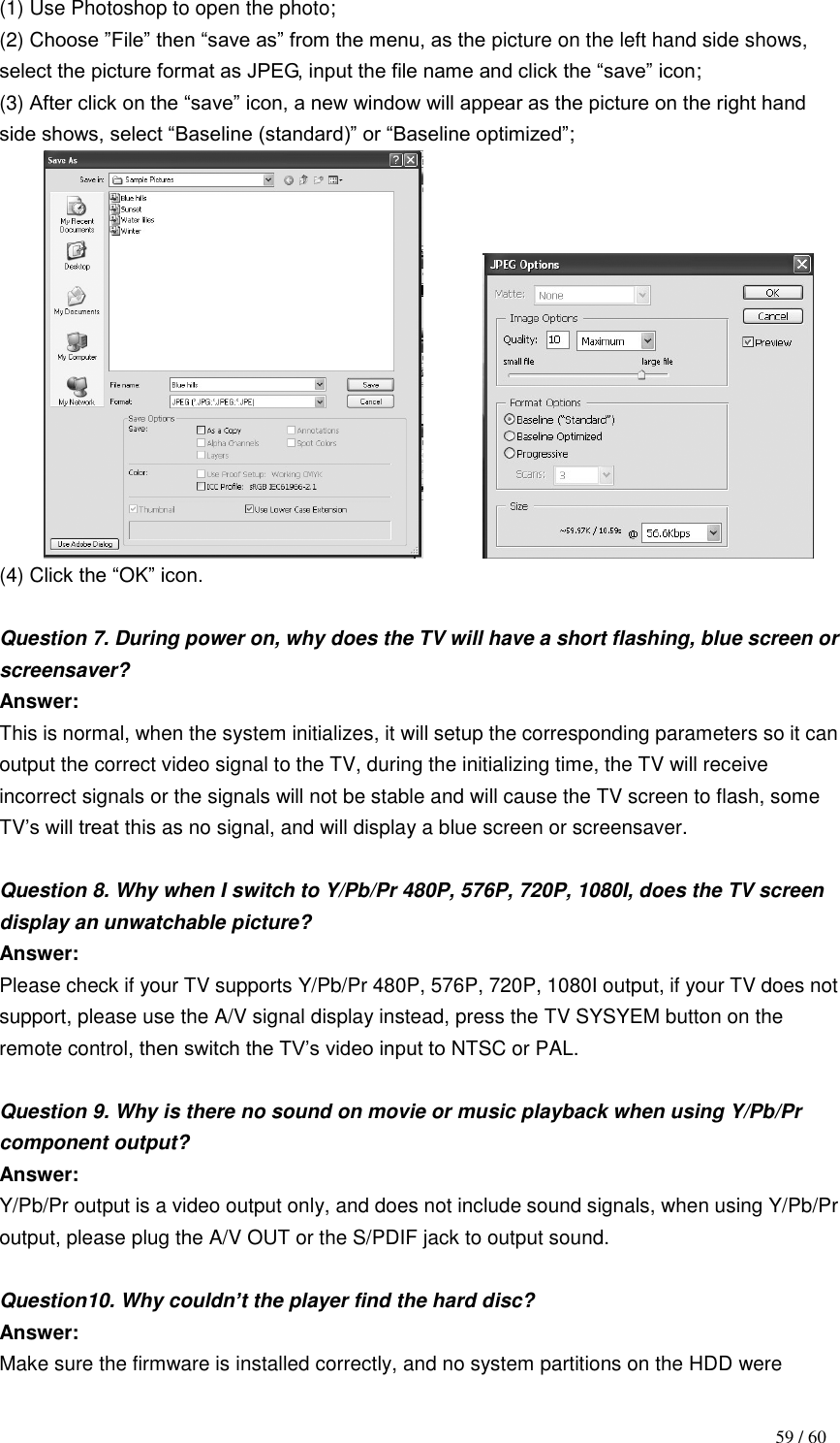                                           59 / 60 (1) Use Photoshop to open the photo; (2) Choose ”File” then “save as” from the menu, as the picture on the left hand side shows, select the picture format as JPEG, input the file name and click the “save” icon;   (3) After click on the “save” icon, a new window will appear as the picture on the right hand side shows, select “Baseline (standard)” or “Baseline optimized”;              (4) Click the “OK” icon.  Question 7. During power on, why does the TV will have a short flashing, blue screen or screensaver? Answer: This is normal, when the system initializes, it will setup the corresponding parameters so it can output the correct video signal to the TV, during the initializing time, the TV will receive incorrect signals or the signals will not be stable and will cause the TV screen to flash, some TV‟s will treat this as no signal, and will display a blue screen or screensaver.  Question 8. Why when I switch to Y/Pb/Pr 480P, 576P, 720P, 1080I, does the TV screen display an unwatchable picture? Answer: Please check if your TV supports Y/Pb/Pr 480P, 576P, 720P, 1080I output, if your TV does not support, please use the A/V signal display instead, press the TV SYSYEM button on the remote control, then switch the TV‟s video input to NTSC or PAL.  Question 9. Why is there no sound on movie or music playback when using Y/Pb/Pr component output? Answer: Y/Pb/Pr output is a video output only, and does not include sound signals, when using Y/Pb/Pr output, please plug the A/V OUT or the S/PDIF jack to output sound.  Question10. Why couldn‟t the player find the hard disc?     Answer: Make sure the firmware is installed correctly, and no system partitions on the HDD were 