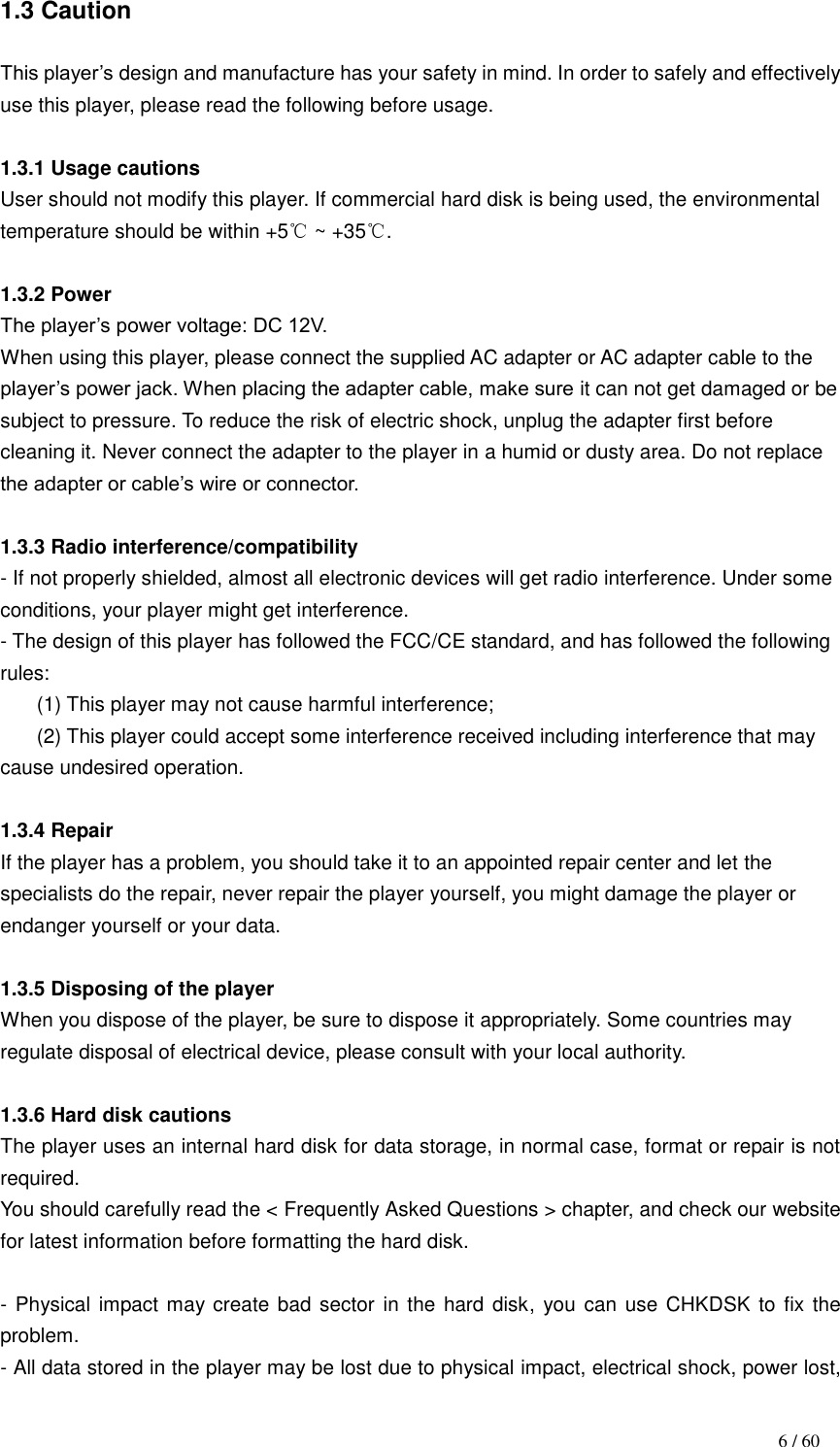                                                                                    6 / 60 1.3 Caution  This player‟s design and manufacture has your safety in mind. In order to safely and effectively use this player, please read the following before usage.  1.3.1 Usage cautions User should not modify this player. If commercial hard disk is being used, the environmental temperature should be within +5℃ ~ +35℃.  1.3.2 Power The player‟s power voltage: DC 12V. When using this player, please connect the supplied AC adapter or AC adapter cable to the player‟s power jack. When placing the adapter cable, make sure it can not get damaged or be subject to pressure. To reduce the risk of electric shock, unplug the adapter first before cleaning it. Never connect the adapter to the player in a humid or dusty area. Do not replace the adapter or cable‟s wire or connector.  1.3.3 Radio interference/compatibility       - If not properly shielded, almost all electronic devices will get radio interference. Under some conditions, your player might get interference. - The design of this player has followed the FCC/CE standard, and has followed the following rules: (1) This player may not cause harmful interference; (2) This player could accept some interference received including interference that may cause undesired operation.  1.3.4 Repair If the player has a problem, you should take it to an appointed repair center and let the specialists do the repair, never repair the player yourself, you might damage the player or endanger yourself or your data.  1.3.5 Disposing of the player When you dispose of the player, be sure to dispose it appropriately. Some countries may regulate disposal of electrical device, please consult with your local authority.  1.3.6 Hard disk cautions The player uses an internal hard disk for data storage, in normal case, format or repair is not required. You should carefully read the &lt; Frequently Asked Questions &gt; chapter, and check our website for latest information before formatting the hard disk.    - Physical impact may create bad sector in the hard disk, you can use CHKDSK to fix the problem. - All data stored in the player may be lost due to physical impact, electrical shock, power lost, 