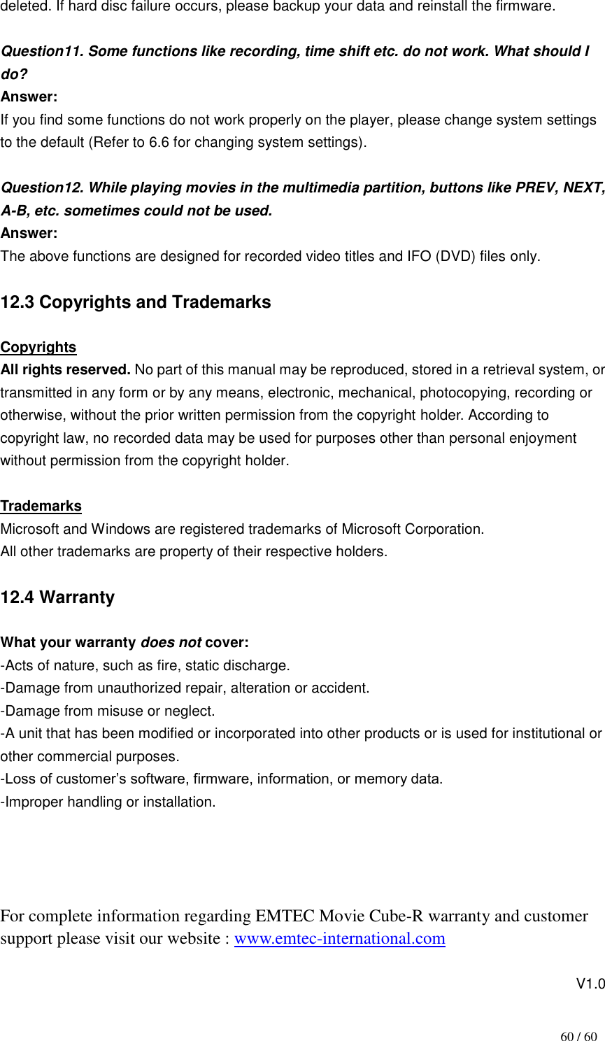                                           60 / 60 deleted. If hard disc failure occurs, please backup your data and reinstall the firmware.  Question11. Some functions like recording, time shift etc. do not work. What should I do?     Answer: If you find some functions do not work properly on the player, please change system settings to the default (Refer to 6.6 for changing system settings).    Question12. While playing movies in the multimedia partition, buttons like PREV, NEXT, A-B, etc. sometimes could not be used.       Answer:   The above functions are designed for recorded video titles and IFO (DVD) files only.  12.3 Copyrights and Trademarks  Copyrights All rights reserved. No part of this manual may be reproduced, stored in a retrieval system, or transmitted in any form or by any means, electronic, mechanical, photocopying, recording or otherwise, without the prior written permission from the copyright holder. According to copyright law, no recorded data may be used for purposes other than personal enjoyment without permission from the copyright holder.  Trademarks Microsoft and Windows are registered trademarks of Microsoft Corporation. All other trademarks are property of their respective holders.  12.4 Warranty  What your warranty does not cover: -Acts of nature, such as fire, static discharge. -Damage from unauthorized repair, alteration or accident. -Damage from misuse or neglect. -A unit that has been modified or incorporated into other products or is used for institutional or other commercial purposes. -Loss of customer‟s software, firmware, information, or memory data. -Improper handling or installation.     For complete information regarding EMTEC Movie Cube-R warranty and customer support please visit our website : www.emtec-international.com                                                                                 V1.0 