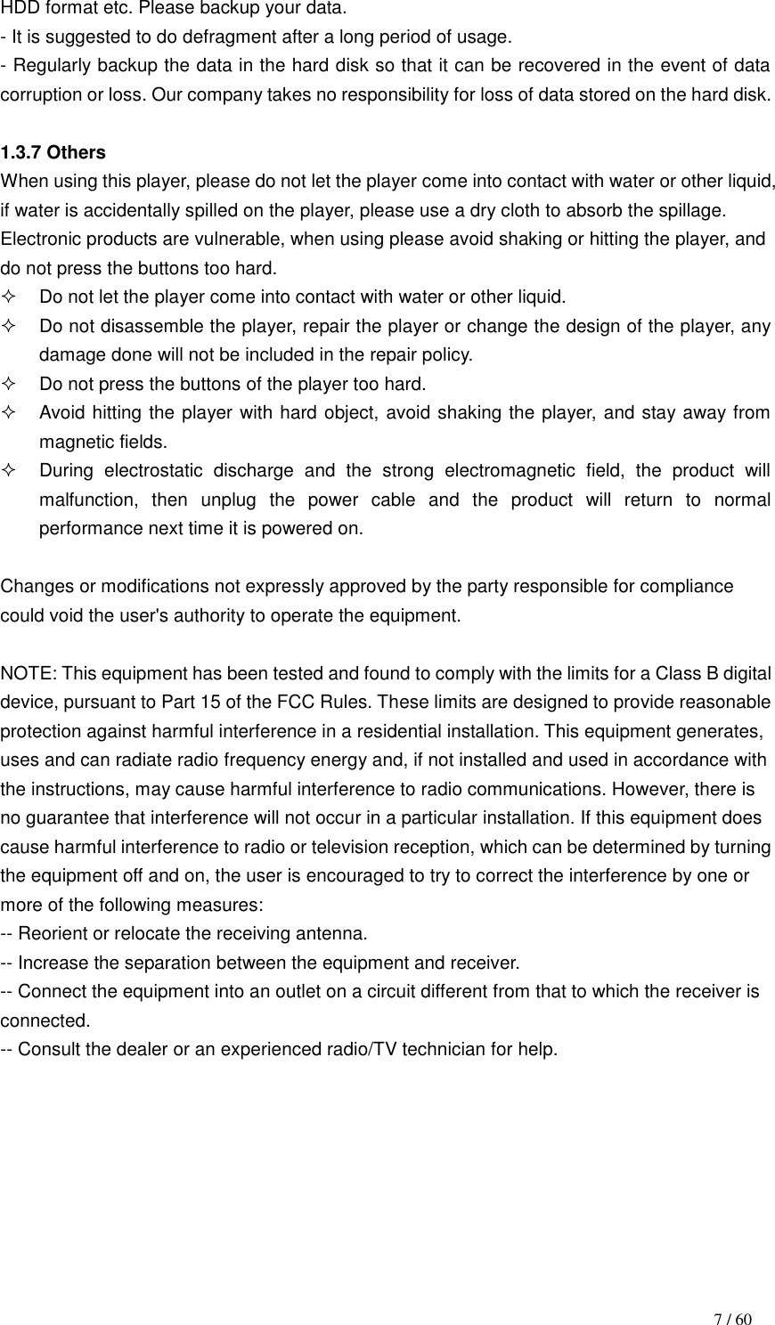                                                                                    7 / 60 HDD format etc. Please backup your data. - It is suggested to do defragment after a long period of usage. - Regularly backup the data in the hard disk so that it can be recovered in the event of data corruption or loss. Our company takes no responsibility for loss of data stored on the hard disk.  1.3.7 Others When using this player, please do not let the player come into contact with water or other liquid, if water is accidentally spilled on the player, please use a dry cloth to absorb the spillage. Electronic products are vulnerable, when using please avoid shaking or hitting the player, and do not press the buttons too hard.   Do not let the player come into contact with water or other liquid.   Do not disassemble the player, repair the player or change the design of the player, any damage done will not be included in the repair policy.   Do not press the buttons of the player too hard.   Avoid hitting the player with hard object, avoid shaking the player, and stay away from magnetic fields.   During  electrostatic  discharge  and  the  strong  electromagnetic  field,  the  product  will malfunction,  then  unplug  the  power  cable  and  the  product  will  return  to  normal performance next time it is powered on.  Changes or modifications not expressly approved by the party responsible for compliance could void the user&apos;s authority to operate the equipment.  NOTE: This equipment has been tested and found to comply with the limits for a Class B digital device, pursuant to Part 15 of the FCC Rules. These limits are designed to provide reasonable protection against harmful interference in a residential installation. This equipment generates, uses and can radiate radio frequency energy and, if not installed and used in accordance with the instructions, may cause harmful interference to radio communications. However, there is no guarantee that interference will not occur in a particular installation. If this equipment does cause harmful interference to radio or television reception, which can be determined by turning the equipment off and on, the user is encouraged to try to correct the interference by one or more of the following measures: -- Reorient or relocate the receiving antenna. -- Increase the separation between the equipment and receiver. -- Connect the equipment into an outlet on a circuit different from that to which the receiver is connected. -- Consult the dealer or an experienced radio/TV technician for help.       