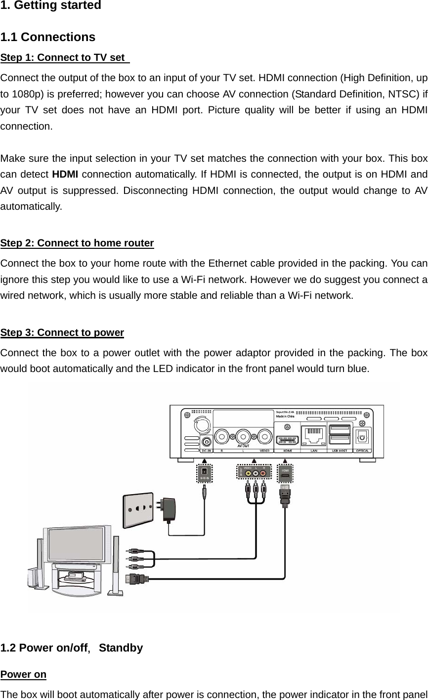  1. Getting started  1.1 Connections Step 1: Connect to TV set   Connect the output of the box to an input of your TV set. HDMI connection (High Definition, up to 1080p) is preferred; however you can choose AV connection (Standard Definition, NTSC) if your TV set does not have an HDMI port. Picture quality will be better if using an HDMI connection.   Make sure the input selection in your TV set matches the connection with your box. This box can detect HDMI connection automatically. If HDMI is connected, the output is on HDMI and AV output is suppressed. Disconnecting HDMI connection, the output would change to AV automatically.  Step 2: Connect to home router Connect the box to your home route with the Ethernet cable provided in the packing. You can ignore this step you would like to use a Wi-Fi network. However we do suggest you connect a wired network, which is usually more stable and reliable than a Wi-Fi network.  Step 3: Connect to power Connect the box to a power outlet with the power adaptor provided in the packing. The box would boot automatically and the LED indicator in the front panel would turn blue.   1.2 Power on/off，Standby Power on The box will boot automatically after power is connection, the power indicator in the front panel 