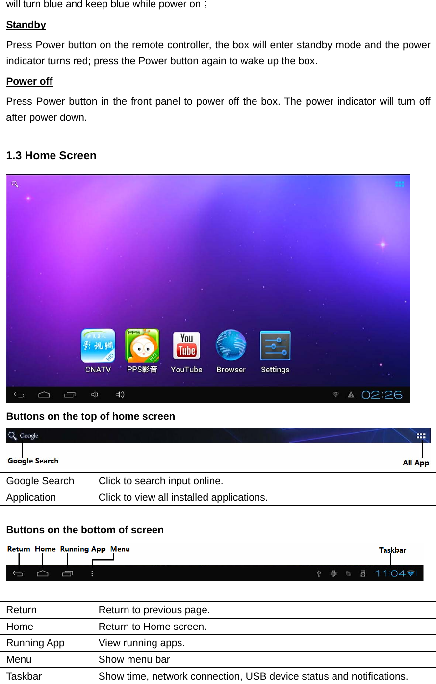  will turn blue and keep blue while power on； Standby Press Power button on the remote controller, the box will enter standby mode and the power indicator turns red; press the Power button again to wake up the box. Power off Press Power button in the front panel to power off the box. The power indicator will turn off after power down.  1.3 Home Screen  Buttons on the top of home screen  Google Search  Click to search input online. Application  Click to view all installed applications.  Buttons on the bottom of screen   Return  Return to previous page. Home  Return to Home screen. Running App  View running apps. Menu  Show menu bar Taskbar  Show time, network connection, USB device status and notifications.  