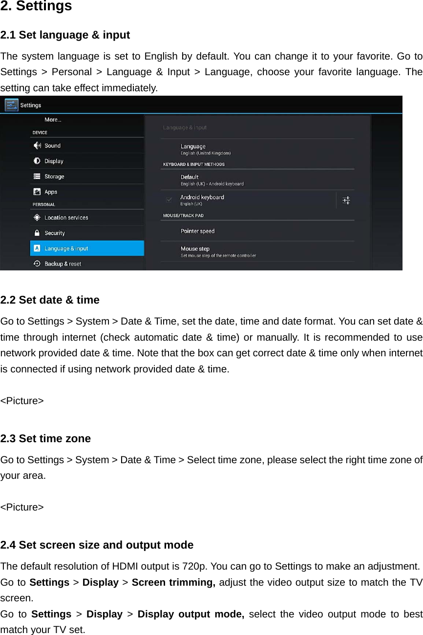  2. Settings 2.1 Set language &amp; input The system language is set to English by default. You can change it to your favorite. Go to Settings &gt; Personal &gt; Language &amp; Input &gt; Language, choose your favorite language. The setting can take effect immediately.   2.2 Set date &amp; time Go to Settings &gt; System &gt; Date &amp; Time, set the date, time and date format. You can set date &amp; time through internet (check automatic date &amp; time) or manually. It is recommended to use network provided date &amp; time. Note that the box can get correct date &amp; time only when internet is connected if using network provided date &amp; time.  &lt;Picture&gt;  2.3 Set time zone Go to Settings &gt; System &gt; Date &amp; Time &gt; Select time zone, please select the right time zone of your area.  &lt;Picture&gt;  2.4 Set screen size and output mode The default resolution of HDMI output is 720p. You can go to Settings to make an adjustment. Go to Settings &gt; Display &gt; Screen trimming, adjust the video output size to match the TV screen. Go to Settings &gt; Display &gt; Display output mode, select the video output mode to best match your TV set.   