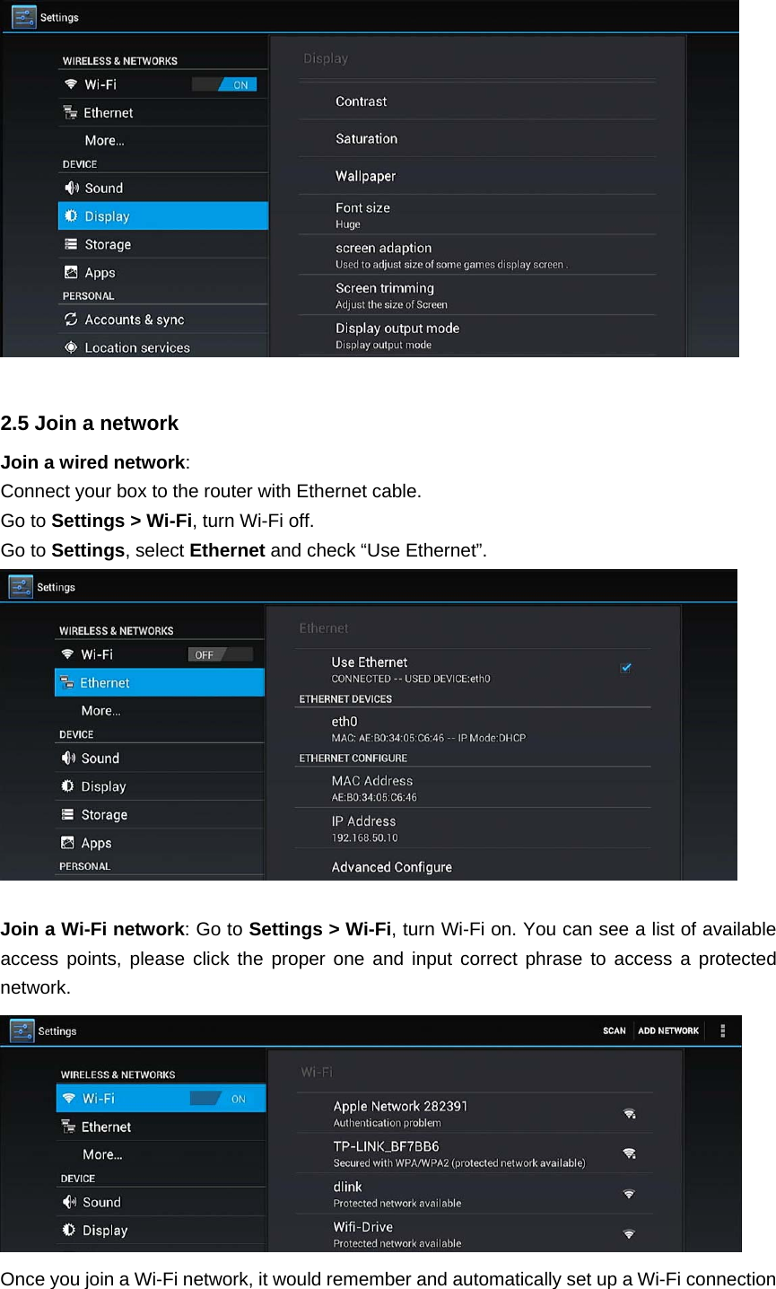    2.5 Join a network Join a wired network: Connect your box to the router with Ethernet cable. Go to Settings &gt; Wi-Fi, turn Wi-Fi off.   Go to Settings, select Ethernet and check “Use Ethernet”.   Join a Wi-Fi network: Go to Settings &gt; Wi-Fi, turn Wi-Fi on. You can see a list of available access points, please click the proper one and input correct phrase to access a protected network.  Once you join a Wi-Fi network, it would remember and automatically set up a Wi-Fi connection 