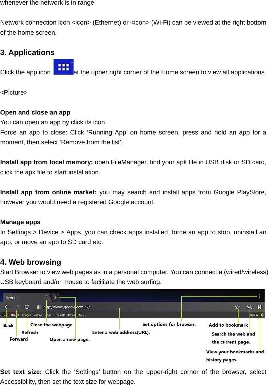  whenever the network is in range.  Network connection icon &lt;icon&gt; (Ethernet) or &lt;icon&gt; (Wi-Fi) can be viewed at the right bottom of the home screen.  3. Applications  Click the app icon  at the upper right corner of the Home screen to view all applications.    &lt;Picture&gt;  Open and close an app You can open an app by click its icon.   Force an app to close: Click ‘Running App’ on home screen, press and hold an app for a moment, then select ‘Remove from the list’.  Install app from local memory: open FileManager, find your apk file in USB disk or SD card, click the apk file to start installation.  Install app from online market: you may search and install apps from Google PlayStore, however you would need a registered Google account.  Manage apps In Settings &gt; Device &gt; Apps, you can check apps installed, force an app to stop, uninstall an app, or move an app to SD card etc.  4. Web browsing Start Browser to view web pages as in a personal computer. You can connect a (wired/wireless) USB keyboard and/or mouse to facilitate the web surfing.  Set text size: Click the ‘Settings’ button on the upper-right corner of the browser, select Accessibility, then set the text size for webpage. 