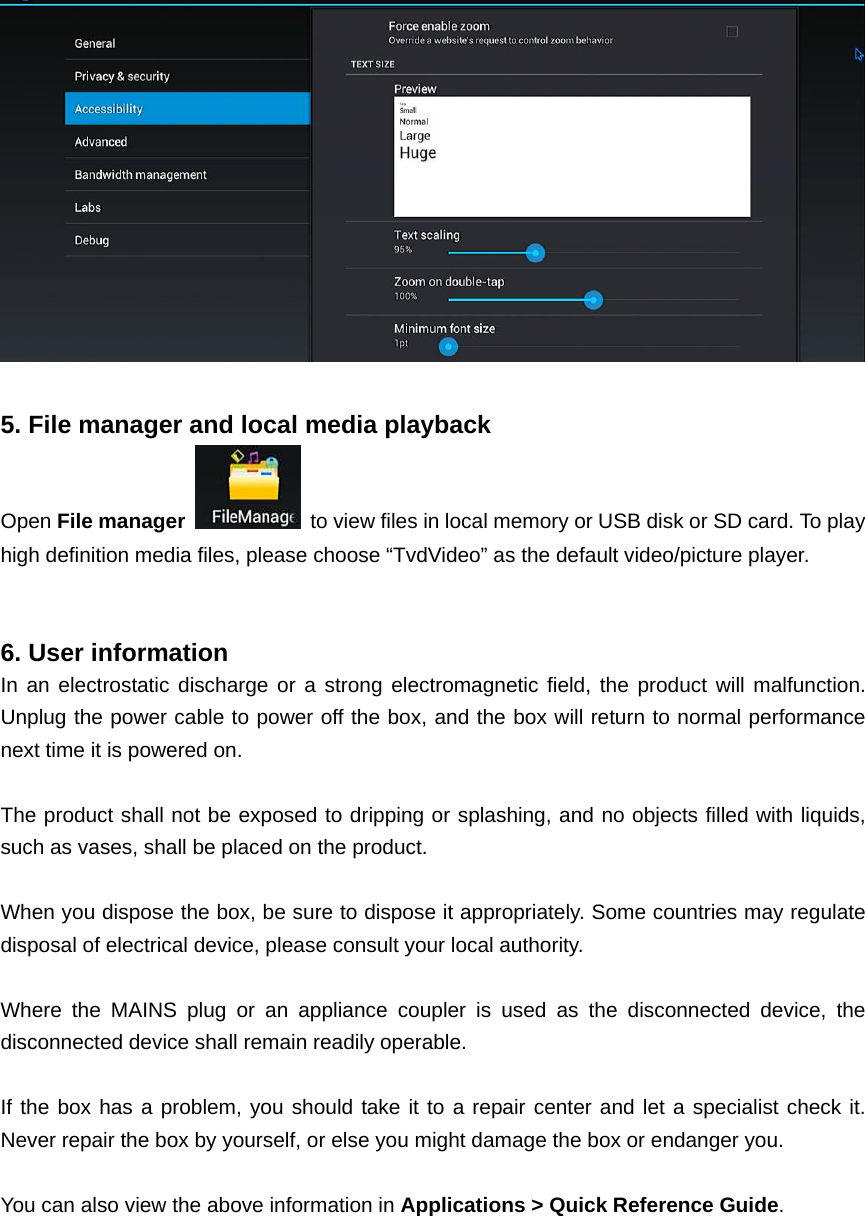    5. File manager and local media playback Open File manager   to view files in local memory or USB disk or SD card. To play high definition media files, please choose “TvdVideo” as the default video/picture player.     6. User information In an electrostatic discharge or a strong electromagnetic field, the product will malfunction. Unplug the power cable to power off the box, and the box will return to normal performance next time it is powered on.  The product shall not be exposed to dripping or splashing, and no objects filled with liquids, such as vases, shall be placed on the product.  When you dispose the box, be sure to dispose it appropriately. Some countries may regulate disposal of electrical device, please consult your local authority.  Where the MAINS plug or an appliance coupler is used as the disconnected device, the disconnected device shall remain readily operable.  If the box has a problem, you should take it to a repair center and let a specialist check it. Never repair the box by yourself, or else you might damage the box or endanger you.  You can also view the above information in Applications &gt; Quick Reference Guide.  