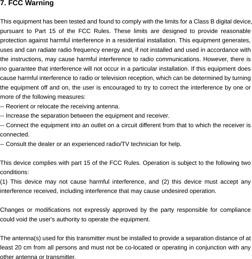  7. FCC Warning  This equipment has been tested and found to comply with the limits for a Class B digital device, pursuant to Part 15 of the FCC Rules. These limits are designed to provide reasonable protection against harmful interference in a residential installation. This equipment generates, uses and can radiate radio frequency energy and, if not installed and used in accordance with the instructions, may cause harmful interference to radio communications. However, there is no guarantee that interference will not occur in a particular installation. If this equipment does cause harmful interference to radio or television reception, which can be determined by turning the equipment off and on, the user is encouraged to try to correct the interference by one or more of the following measures: -- Reorient or relocate the receiving antenna.     -- Increase the separation between the equipment and receiver.       -- Connect the equipment into an outlet on a circuit different from that to which the receiver is connected.   -- Consult the dealer or an experienced radio/TV technician for help.  This device complies with part 15 of the FCC Rules. Operation is subject to the following two conditions:   (1) This device may not cause harmful interference, and (2) this device must accept any interference received, including interference that may cause undesired operation.  Changes or modifications not expressly approved by the party responsible for compliance could void the user&apos;s authority to operate the equipment.  The antenna(s) used for this transmitter must be installed to provide a separation distance of at least 20 cm from all persons and must not be co-located or operating in conjunction with any other antenna or transmitter.  