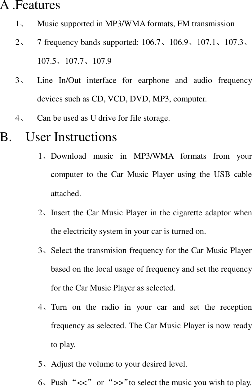 A .Features 1、 Music supported in MP3/WMA formats, FM transmission 2、 7 frequency bands supported: 106.7、106.9、107.1、107.3、107.5、107.7、107.9 3、 Line In/Out interface for earphone and audio frequency devices such as CD, VCD, DVD, MP3, computer. 4、 Can be used as U drive for file storage. B.  User Instructions 1、Download music in MP3/WMA formats from your computer to the Car Music Player using the USB cable attached. 2、Insert the Car Music Player in the cigarette adaptor when the electricity system in your car is turned on. 3、Select the transmision frequency for the Car Music Player based on the local usage of frequency and set the requency for the Car Music Player as selected. 4、Turn on the radio in your car and set the reception frequency as selected. The Car Music Player is now ready to play. 5、 Adjust the volume to your desired level. 6、Push &ldquo;<<&rdquo; or &ldquo;>>&rdquo;to select the music you wish to play.   