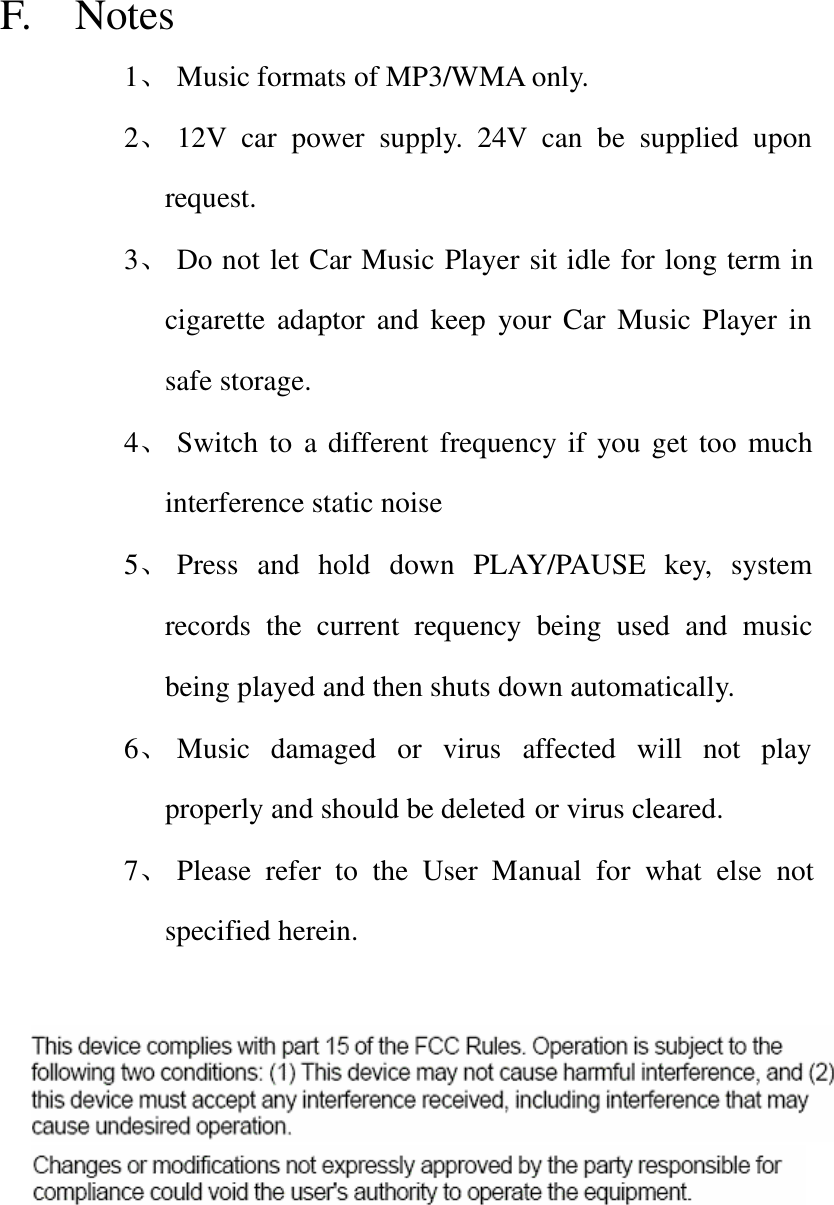 F.  Notes 1、 Music formats of MP3/WMA only. 2、 12V car power supply. 24V can be supplied upon request. 3、 Do not let Car Music Player sit idle for long term in cigarette adaptor and keep your Car Music Player in safe storage. 4、 Switch to  a different frequency if you get too much interference static noise 5、 Press and hold down PLAY/PAUSE key, system records the current requency being used and music being played and then shuts down automatically. 6、 Music damaged or virus affected will not play properly and should be deleted or virus cleared. 7、 Please refer to the User Manual for  what else not specified herein.     