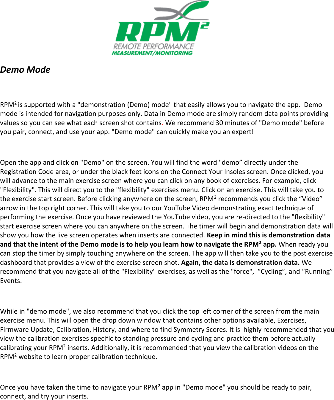            Demo Mode  RPM2 is supported with a "demonstration (Demo) mode" that easily allows you to navigate the app.  Demo mode is intended for navigation purposes only. Data in Demo mode are simply random data points providing values so you can see what each screen shot contains. We recommend 30 minutes of "Demo mode" before you pair, connect, and use your app. "Demo mode" can quickly make you an expert!   Open the app and click on "Demo" on the screen. You will find the word "demo&rdquo; directly under the Registration Code area, or under the black feet icons on the Connect Your Insoles screen. Once clicked, you will advance to the main exercise screen where you can click on any book of exercises. For example, click "Flexibility". This will direct you to the "flexibility" exercises menu. Click on an exercise. This will take you to the exercise start screen. Before clicking anywhere on the screen, RPM2 recommends you click the &ldquo;Video&rdquo; arrow in the top right corner. This will take you to our YouTube Video demonstrating exact technique of performing the exercise. Once you have reviewed the YouTube video, you are re-directed to the "flexibility" start exercise screen where you can anywhere on the screen. The timer will begin and demonstration data will show you how the live screen operates when inserts are connected. Keep in mind this is demonstration data and that the intent of the Demo mode is to help you learn how to navigate the RPM2 app. When ready you can stop the timer by simply touching anywhere on the screen. The app will then take you to the post exercise dashboard that provides a view of the exercise screen shot. Again, the data is demonstration data. We recommend that you navigate all of the "Flexibility" exercises, as well as the "force",  &ldquo;Cycling&rdquo;, and &ldquo;Running&rdquo; Events.  While in "demo mode", we also recommend that you click the top left corner of the screen from the main exercise menu. This will open the drop down window that contains other options available, Exercises, Firmware Update, Calibration, History, and where to find Symmetry Scores. It is  highly recommended that you view the calibration exercises specific to standing pressure and cycling and practice them before actually calibrating your RPM2 inserts. Additionally, it is recommended that you view the calibration videos on the RPM2 website to learn proper calibration technique.   Once you have taken the time to navigate your RPM2 app in "Demo mode" you should be ready to pair, connect, and try your inserts.   