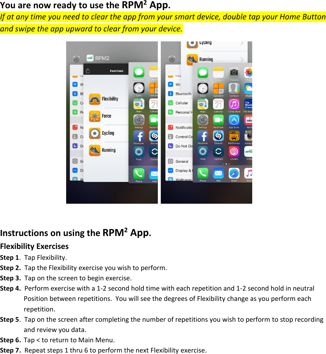 You are now ready to use the RPM2 App. If at any time you need to clear the app from your smart device, double tap your Home Button and swipe the app upward to clear from your device.       Instructions on using the RPM2 App. Flexibility Exercises Step 1.  Tap Flexibility. Step 2.  Tap the Flexibility exercise you wish to perform. Step 3.  Tap on the screen to begin exercise. Step 4.  Perform exercise with a 1-2 second hold time with each repetition and 1-2 second hold in neutral    Position between repetitions.  You will see the degrees of Flexibility change as you perform each       repetition. Step 5.  Tap on the screen after completing the number of repetitions you wish to perform to stop recording       and review you data. Step 6.  Tap < to return to Main Menu. Step 7.  Repeat steps 1 thru 6 to perform the next Flexibility exercise.        