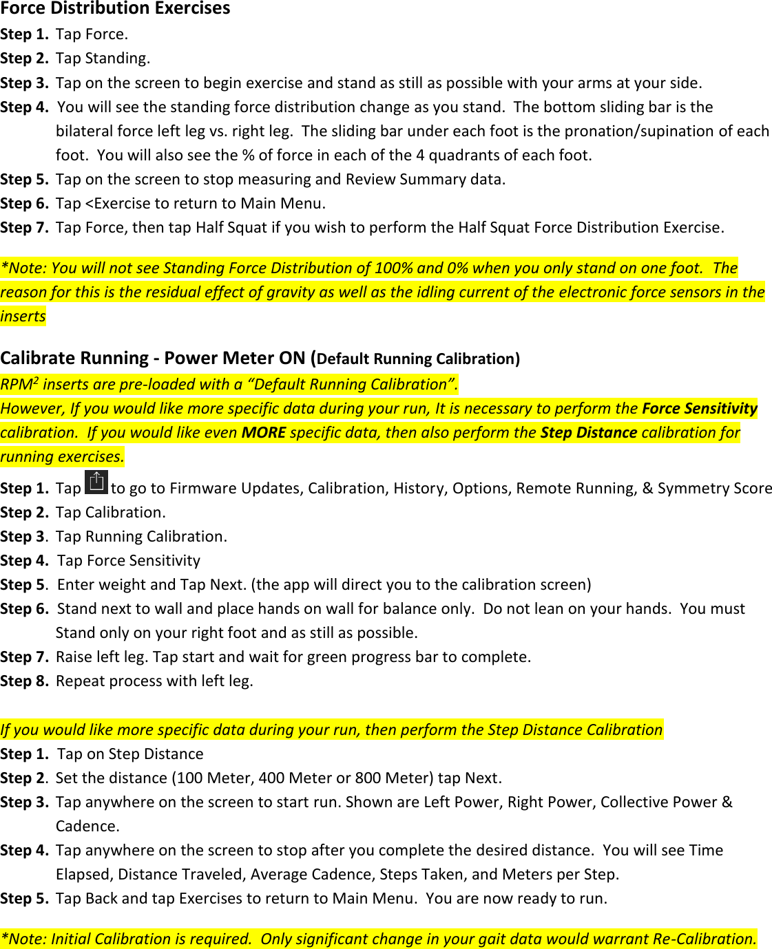 Force Distribution Exercises Step 1.  Tap Force. Step 2.  Tap Standing. Step 3.  Tap on the screen to begin exercise and stand as still as possible with your arms at your side. Step 4.  You will see the standing force distribution change as you stand.  The bottom sliding bar is the    bilateral force left leg vs. right leg.  The sliding bar under each foot is the pronation/supination of each      foot.  You will also see the % of force in each of the 4 quadrants of each foot. Step 5.  Tap on the screen to stop measuring and Review Summary data. Step 6.  Tap <Exercise to return to Main Menu.  Step 7.  Tap Force, then tap Half Squat if you wish to perform the Half Squat Force Distribution Exercise.  *Note: You will not see Standing Force Distribution of 100% and 0% when you only stand on one foot.  The reason for this is the residual effect of gravity as well as the idling current of the electronic force sensors in the inserts  Calibrate Running - Power Meter ON (Default Running Calibration) RPM2 inserts are pre-loaded with a &ldquo;Default Running Calibration&rdquo;.   However, If you would like more specific data during your run, It is necessary to perform the Force Sensitivity calibration.  If you would like even MORE specific data, then also perform the Step Distance calibration for running exercises. Step 1.  Tap  to go to Firmware Updates, Calibration, History, Options, Remote Running, &amp; Symmetry Score Step 2.  Tap Calibration. Step 3.  Tap Running Calibration. Step 4.  Tap Force Sensitivity Step 5.  Enter weight and Tap Next. (the app will direct you to the calibration screen) Step 6.  Stand next to wall and place hands on wall for balance only.  Do not lean on your hands.  You must    Stand only on your right foot and as still as possible.  Step 7.  Raise left leg. Tap start and wait for green progress bar to complete.  Step 8.  Repeat process with left leg.  If you would like more specific data during your run, then perform the Step Distance Calibration Step 1.  Tap on Step Distance Step 2.  Set the distance (100 Meter, 400 Meter or 800 Meter) tap Next. Step 3.  Tap anywhere on the screen to start run. Shown are Left Power, Right Power, Collective Power &amp;       Cadence. Step 4.  Tap anywhere on the screen to stop after you complete the desired distance.  You will see Time    Elapsed, Distance Traveled, Average Cadence, Steps Taken, and Meters per Step. Step 5.  Tap Back and tap Exercises to return to Main Menu.  You are now ready to run.  *Note: Initial Calibration is required.  Only significant change in your gait data would warrant Re-Calibration.    