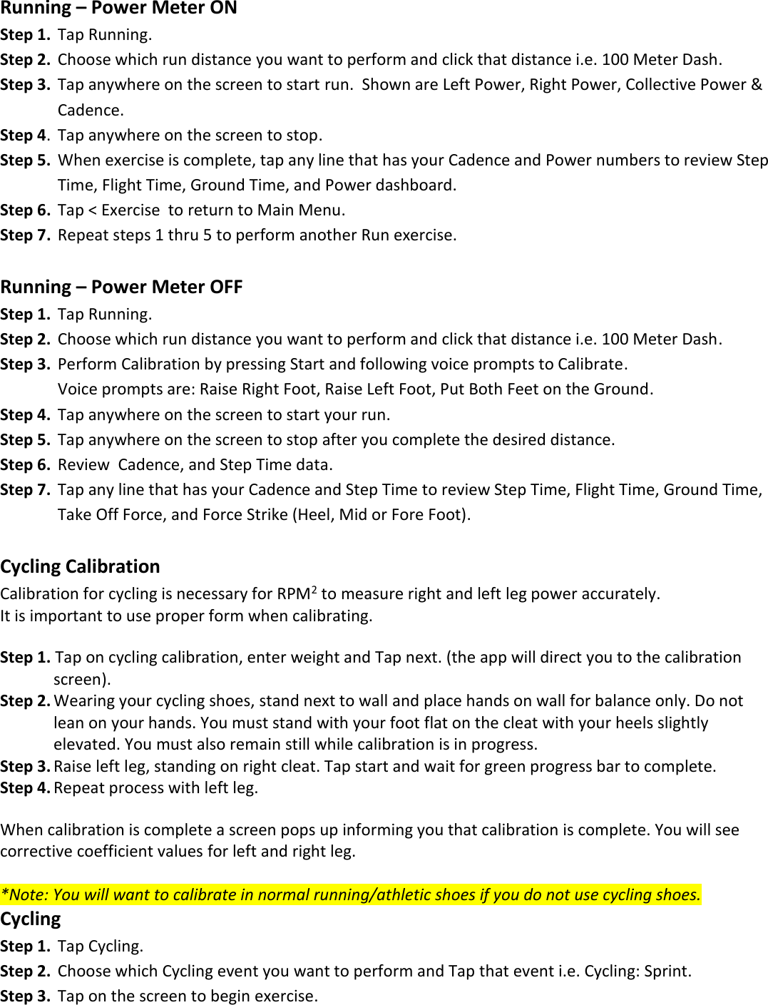  Running &ndash; Power Meter ON Step 1.  Tap Running. Step 2.  Choose which run distance you want to perform and click that distance i.e. 100 Meter Dash. Step 3.  Tap anywhere on the screen to start run.  Shown are Left Power, Right Power, Collective Power &amp;       Cadence. Step 4.  Tap anywhere on the screen to stop. Step 5.  When exercise is complete, tap any line that has your Cadence and Power numbers to review Step       Time, Flight Time, Ground Time, and Power dashboard. Step 6.  Tap < Exercise  to return to Main Menu.   Step 7.  Repeat steps 1 thru 5 to perform another Run exercise.  Running &ndash; Power Meter OFF Step 1.  Tap Running. Step 2.  Choose which run distance you want to perform and click that distance i.e. 100 Meter Dash. Step 3.  Perform Calibration by pressing Start and following voice prompts to Calibrate.    Voice prompts are: Raise Right Foot, Raise Left Foot, Put Both Feet on the Ground. Step 4.  Tap anywhere on the screen to start your run.   Step 5.  Tap anywhere on the screen to stop after you complete the desired distance.   Step 6.  Review  Cadence, and Step Time data. Step 7.  Tap any line that has your Cadence and Step Time to review Step Time, Flight Time, Ground Time,    Take Off Force, and Force Strike (Heel, Mid or Fore Foot).  Cycling Calibration Calibration for cycling is necessary for RPM2 to measure right and left leg power accurately.  It is important to use proper form when calibrating.  Step 1. Tap on cycling calibration, enter weight and Tap next. (the app will direct you to the calibration   screen). Step 2. Wearing your cycling shoes, stand next to wall and place hands on wall for balance only. Do not   lean on your hands. You must stand with your foot flat on the cleat with your heels slightly   elevated. You must also remain still while calibration is in progress.  Step 3. Raise left leg, standing on right cleat. Tap start and wait for green progress bar to complete.  Step 4. Repeat process with left leg.  When calibration is complete a screen pops up informing you that calibration is complete. You will see corrective coefficient values for left and right leg.  *Note: You will want to calibrate in normal running/athletic shoes if you do not use cycling shoes. Cycling  Step 1.  Tap Cycling. Step 2.  Choose which Cycling event you want to perform and Tap that event i.e. Cycling: Sprint.  Step 3.  Tap on the screen to begin exercise. 