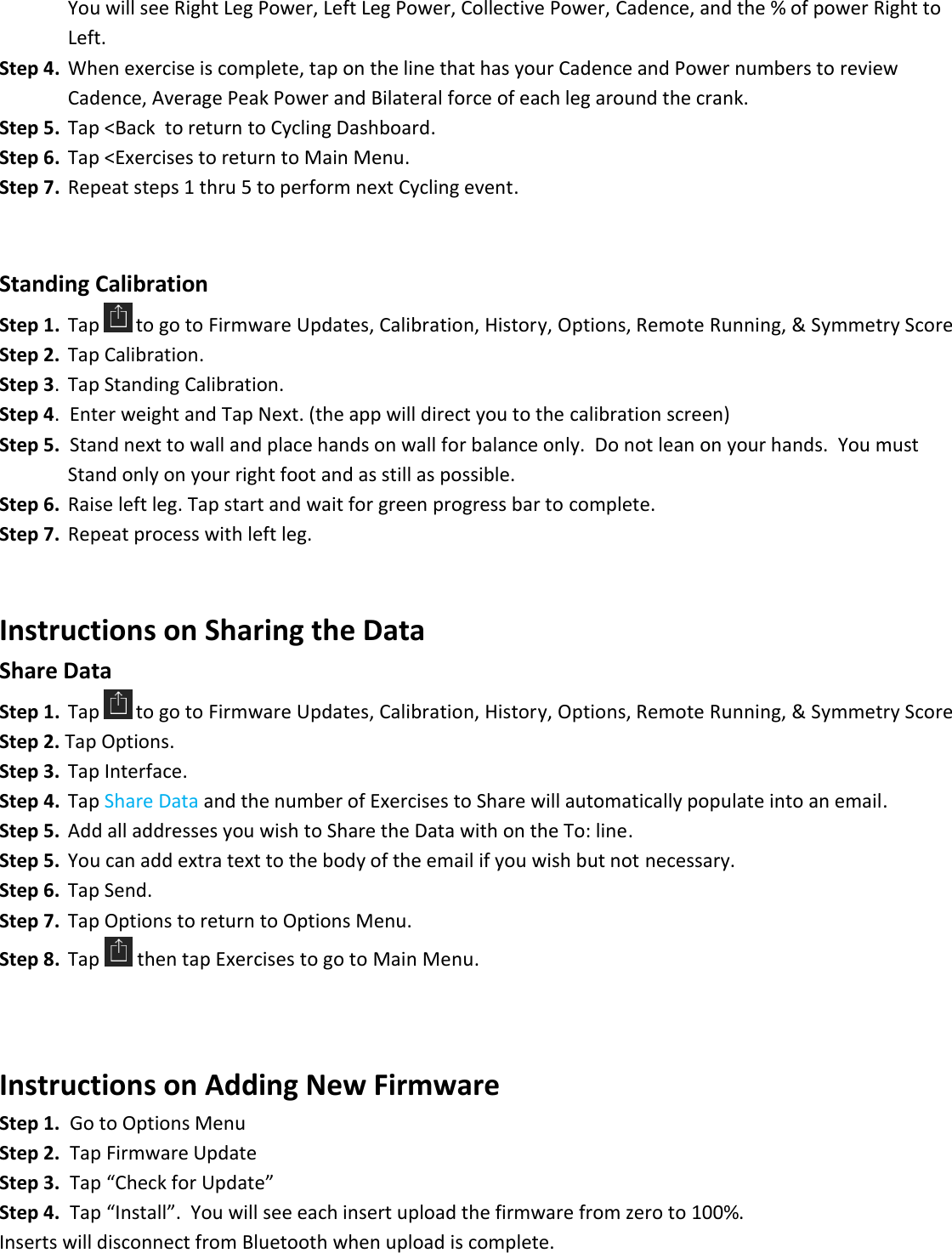    You will see Right Leg Power, Left Leg Power, Collective Power, Cadence, and the % of power Right to       Left. Step 4.  When exercise is complete, tap on the line that has your Cadence and Power numbers to review       Cadence, Average Peak Power and Bilateral force of each leg around the crank. Step 5.  Tap <Back  to return to Cycling Dashboard. Step 6.  Tap <Exercises to return to Main Menu.  Step 7.  Repeat steps 1 thru 5 to perform next Cycling event.   Standing Calibration Step 1.  Tap  to go to Firmware Updates, Calibration, History, Options, Remote Running, &amp; Symmetry Score Step 2.  Tap Calibration. Step 3.  Tap Standing Calibration. Step 4.  Enter weight and Tap Next. (the app will direct you to the calibration screen) Step 5.  Stand next to wall and place hands on wall for balance only.  Do not lean on your hands.  You must    Stand only on your right foot and as still as possible.  Step 6.  Raise left leg. Tap start and wait for green progress bar to complete.  Step 7.  Repeat process with left leg.    Instructions on Sharing the Data  Share Data  Step 1.  Tap  to go to Firmware Updates, Calibration, History, Options, Remote Running, &amp; Symmetry Score Step 2. Tap Options.   Step 3.  Tap Interface. Step 4.  Tap Share Data and the number of Exercises to Share will automatically populate into an email. Step 5.  Add all addresses you wish to Share the Data with on the To: line. Step 5.  You can add extra text to the body of the email if you wish but not necessary. Step 6.  Tap Send. Step 7.  Tap Options to return to Options Menu.  Step 8.  Tap   then tap Exercises to go to Main Menu.    Instructions on Adding New Firmware Step 1.  Go to Options Menu Step 2.  Tap Firmware Update Step 3.  Tap &ldquo;Check for Update&rdquo;  Step 4.  Tap &ldquo;Install&rdquo;.  You will see each insert upload the firmware from zero to 100%. Inserts will disconnect from Bluetooth when upload is complete. 