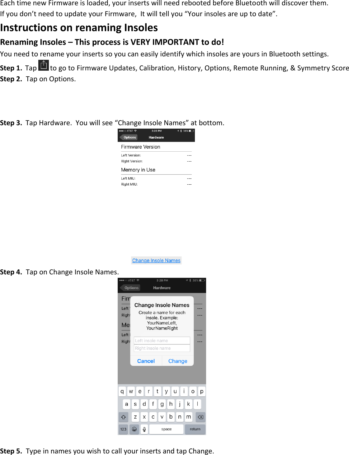 Each time new Firmware is loaded, your inserts will need rebooted before Bluetooth will discover them. If you don&rsquo;t need to update your Firmware,  It will tell you &ldquo;Your insoles are up to date&rdquo;. Instructions on renaming Insoles Renaming Insoles &ndash; This process is VERY IMPORTANT to do! You need to rename your inserts so you can easily identify which insoles are yours in Bluetooth settings. Step 1.  Tap  to go to Firmware Updates, Calibration, History, Options, Remote Running, &amp; Symmetry Score Step 2.  Tap on Options.    Step 3.  Tap Hardware.  You will see &ldquo;Change Insole Names&rdquo; at bottom.            Step 4.  Tap on Change Insole Names.             Step 5.  Type in names you wish to call your inserts and tap Change. 