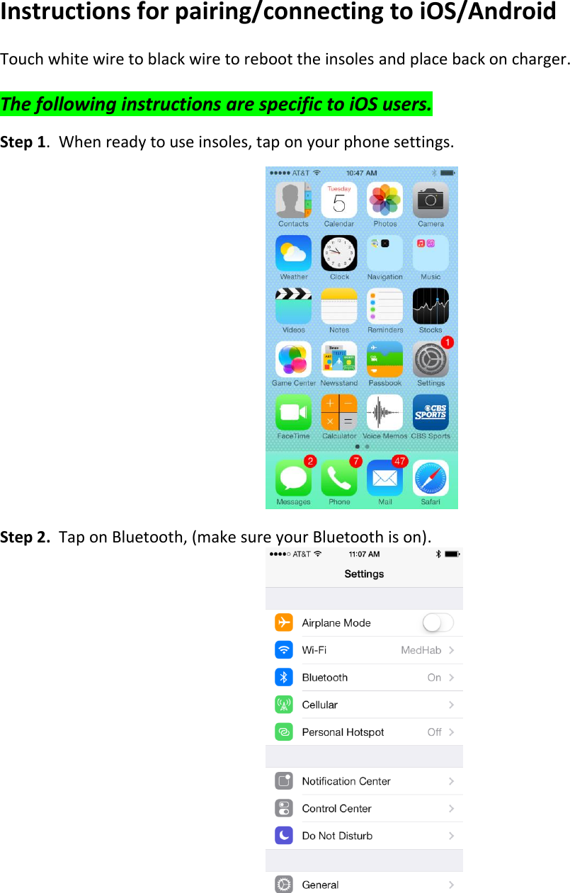  Instructions for pairing/connecting to iOS/Android  Touch white wire to black wire to reboot the insoles and place back on charger.  The following instructions are specific to iOS users.  Step 1.  When ready to use insoles, tap on your phone settings.          Step 2.  Tap on Bluetooth, (make sure your Bluetooth is on).       