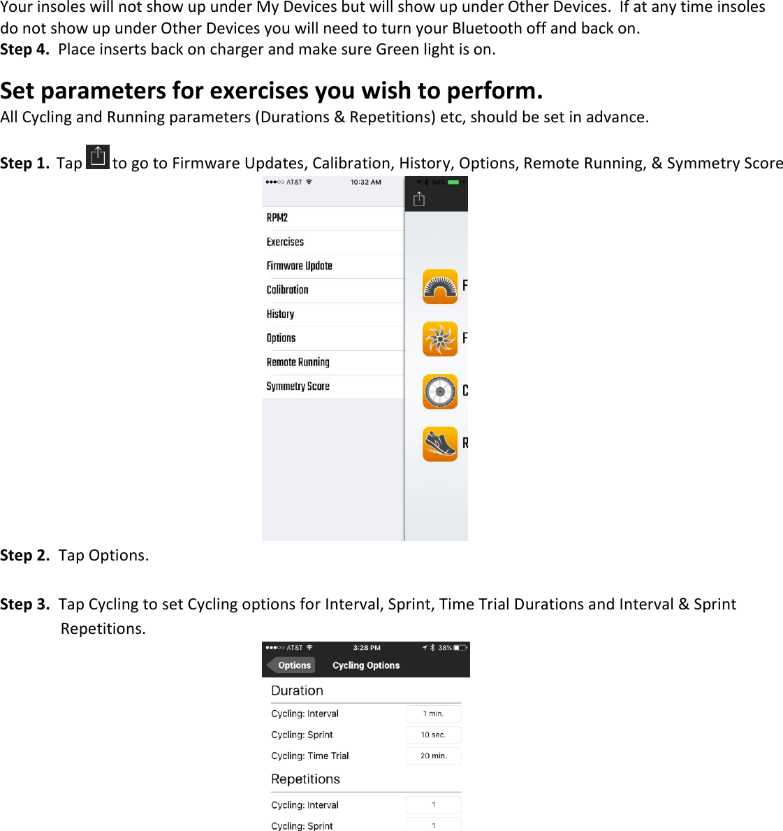 Your insoles will not show up under My Devices but will show up under Other Devices.  If at any time insoles do not show up under Other Devices you will need to turn your Bluetooth off and back on. Step 4.  Place inserts back on charger and make sure Green light is on.  Set parameters for exercises you wish to perform.  All Cycling and Running parameters (Durations &amp; Repetitions) etc, should be set in advance.  Step 1.  Tap  to go to Firmware Updates, Calibration, History, Options, Remote Running, &amp; Symmetry Score            Step 2.  Tap Options.  Step 3.  Tap Cycling to set Cycling options for Interval, Sprint, Time Trial Durations and Interval &amp; Sprint    Repetitions.            