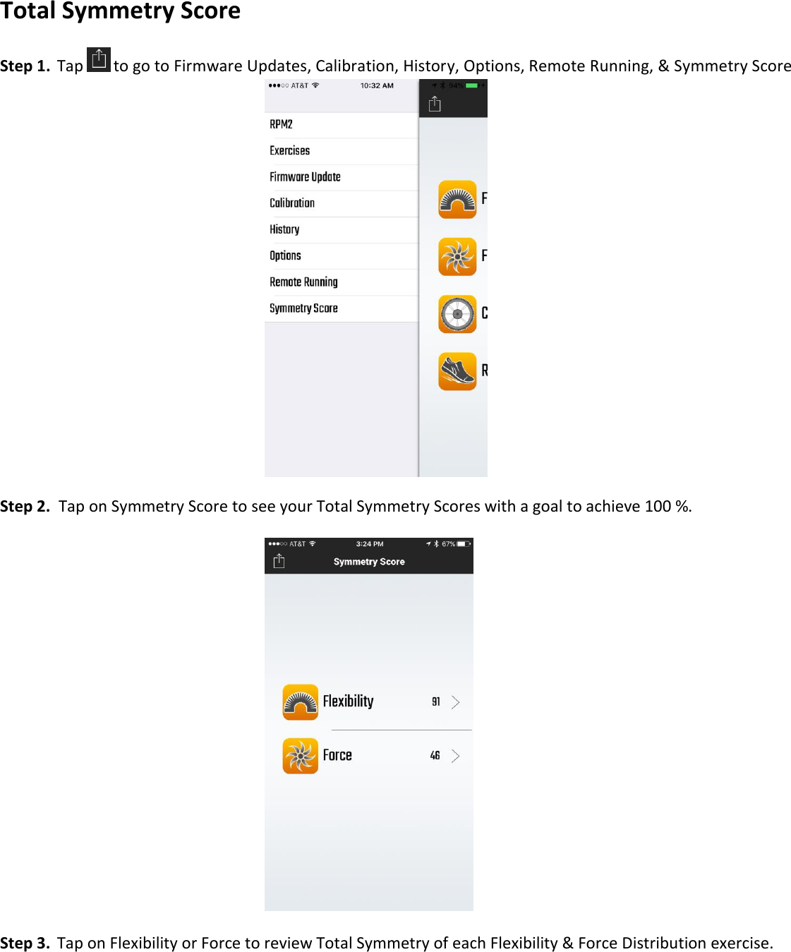 Total Symmetry Score  Step 1.  Tap  to go to Firmware Updates, Calibration, History, Options, Remote Running, &amp; Symmetry Score            Step 2.  Tap on Symmetry Score to see your Total Symmetry Scores with a goal to achieve 100 %.              Step 3.  Tap on Flexibility or Force to review Total Symmetry of each Flexibility &amp; Force Distribution exercise.  