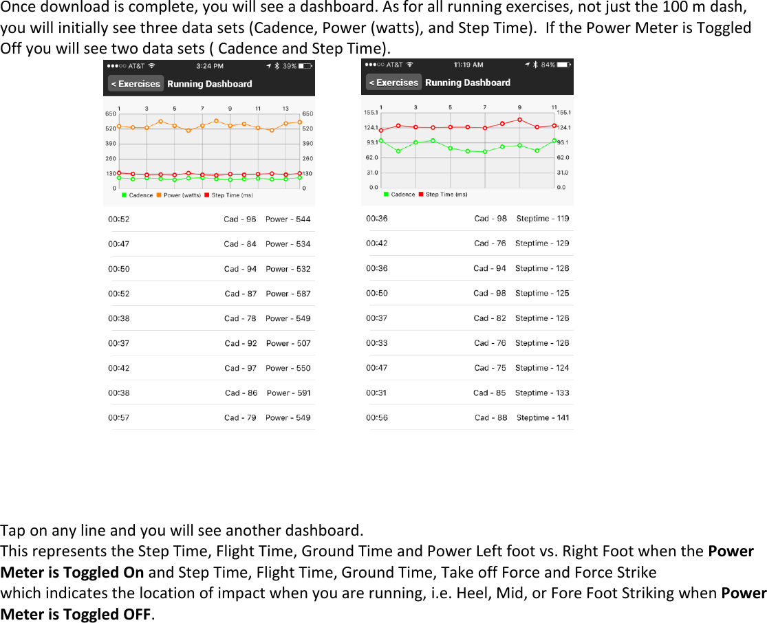 Once download is complete, you will see a dashboard. As for all running exercises, not just the 100 m dash, you will initially see three data sets (Cadence, Power (watts), and Step Time).  If the Power Meter is Toggled Off you will see two data sets ( Cadence and Step Time).            Tap on any line and you will see another dashboard.  This represents the Step Time, Flight Time, Ground Time and Power Left foot vs. Right Foot when the Power Meter is Toggled On and Step Time, Flight Time, Ground Time, Take off Force and Force Strike  which indicates the location of impact when you are running, i.e. Heel, Mid, or Fore Foot Striking when Power Meter is Toggled OFF. 