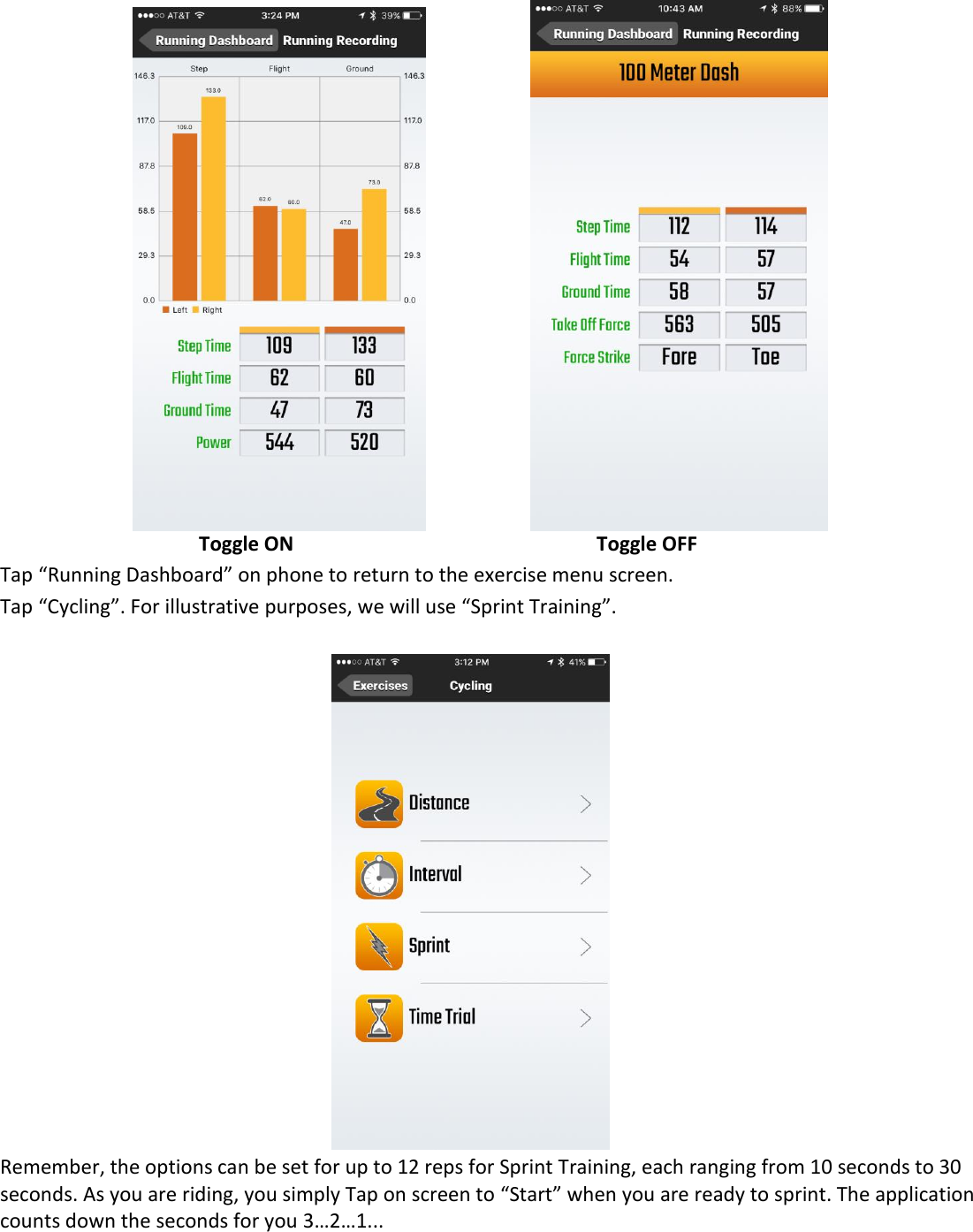                   Toggle ON     Toggle OFF Tap &ldquo;Running Dashboard&rdquo; on phone to return to the exercise menu screen.  Tap &ldquo;Cycling&rdquo;. For illustrative purposes, we will use &ldquo;Sprint Training&rdquo;.   Remember, the options can be set for up to 12 reps for Sprint Training, each ranging from 10 seconds to 30 seconds. As you are riding, you simply Tap on screen to &ldquo;Start&rdquo; when you are ready to sprint. The application counts down the seconds for you 3&hellip;2&hellip;1...   