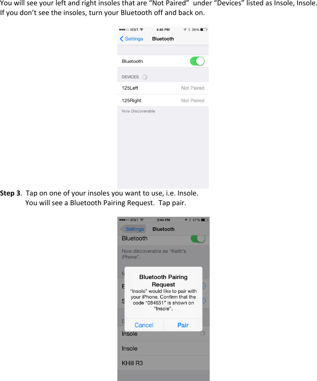You will see your left and right insoles that are &ldquo;Not Paired&rdquo;  under &ldquo;Devices&rdquo; listed as Insole, Insole. If you don&rsquo;t see the insoles, turn your Bluetooth off and back on.   Step 3.  Tap on one of your insoles you want to use, i.e. Insole.  You will see a Bluetooth Pairing Request.  Tap pair.           