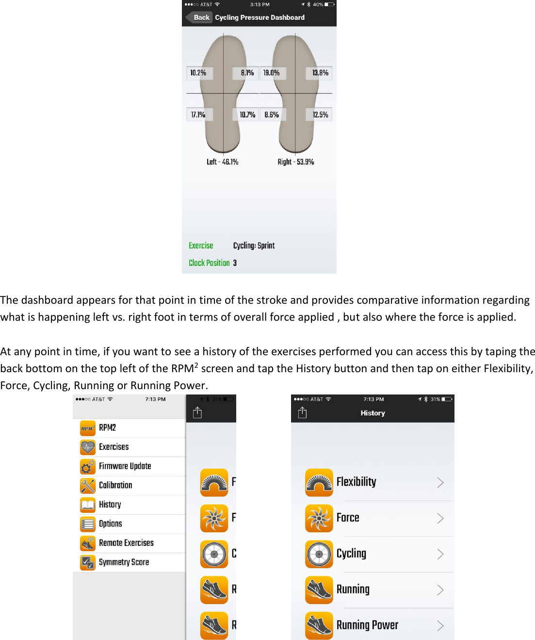   The dashboard appears for that point in time of the stroke and provides comparative information regarding what is happening left vs. right foot in terms of overall force applied , but also where the force is applied.   At any point in time, if you want to see a history of the exercises performed you can access this by taping the back bottom on the top left of the RPM2 screen and tap the History button and then tap on either Flexibility, Force, Cycling, Running or Running Power.             