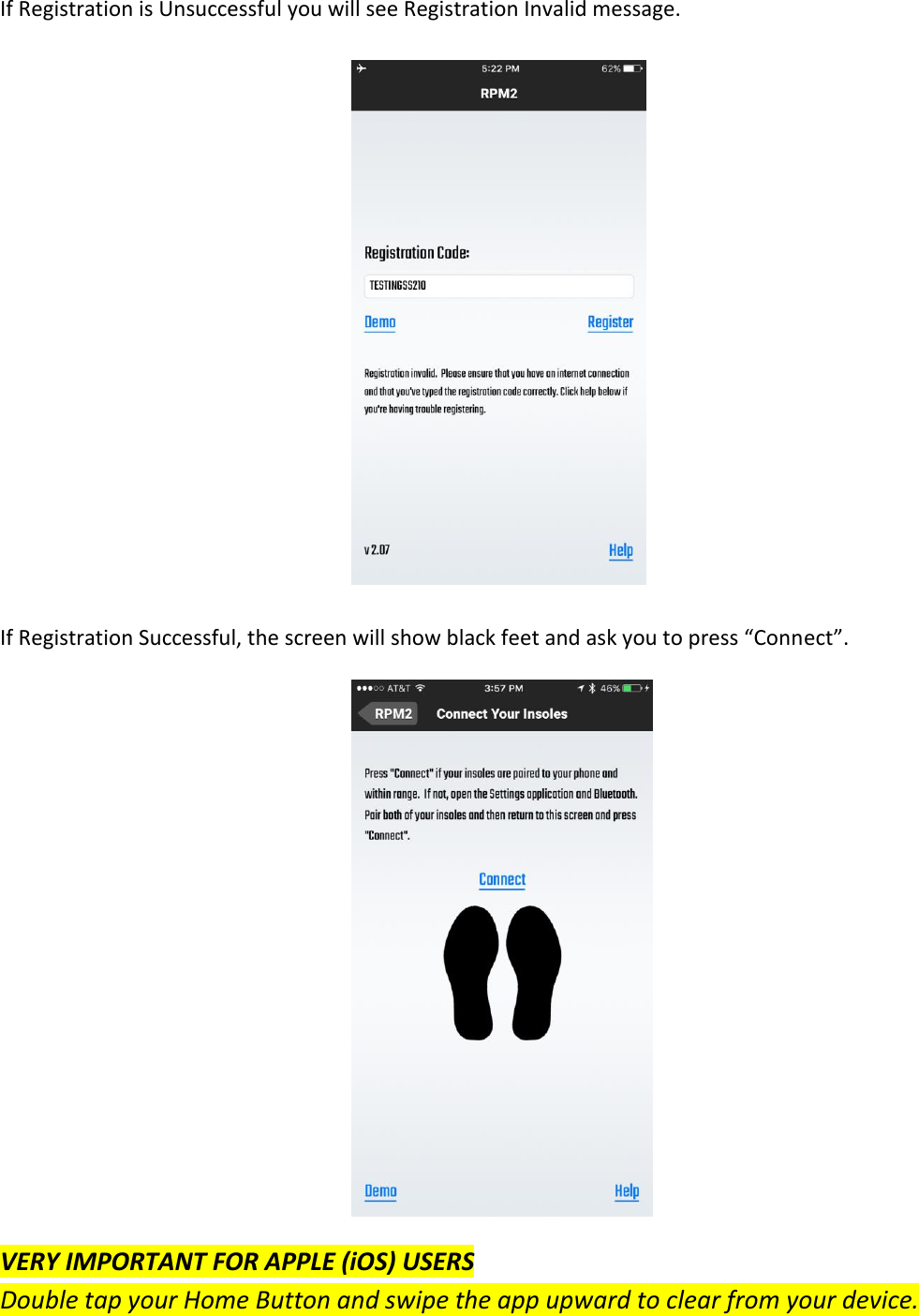  If Registration is Unsuccessful you will see Registration Invalid message.              If Registration Successful, the screen will show black feet and ask you to press &ldquo;Connect&rdquo;.              VERY IMPORTANT FOR APPLE (iOS) USERS Double tap your Home Button and swipe the app upward to clear from your device.  