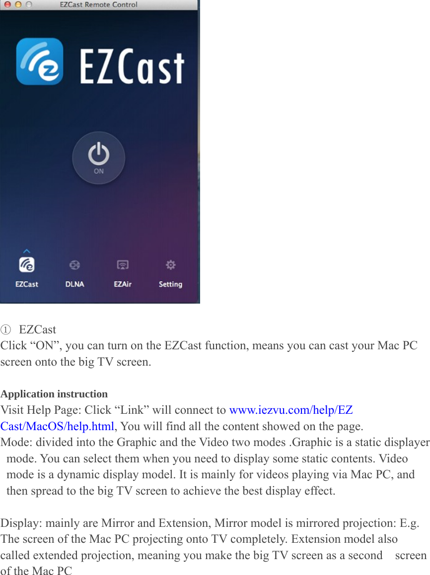   ① EZCast Click &ldquo;ON&rdquo;, you can turn on the EZCast function, means you can cast your Mac PC screen onto the big TV screen.    Application instruction   Visit Help Page: Click &ldquo;Link&rdquo; will connect to www.iezvu.com/help/EZ Cast/MacOS/help.html, You will find all the content showed on the page. Mode: divided into the Graphic and the Video two modes .Graphic is a static displayer mode. You can select them when you need to display some static contents. Video mode is a dynamic display model. It is mainly for videos playing via Mac PC, and then spread to the big TV screen to achieve the best display effect.  Display: mainly are Mirror and Extension, Mirror model is mirrored projection: E.g. The screen of the Mac PC projecting onto TV completely. Extension model also called extended projection, meaning you make the big TV screen as a second    screen of the Mac PC 