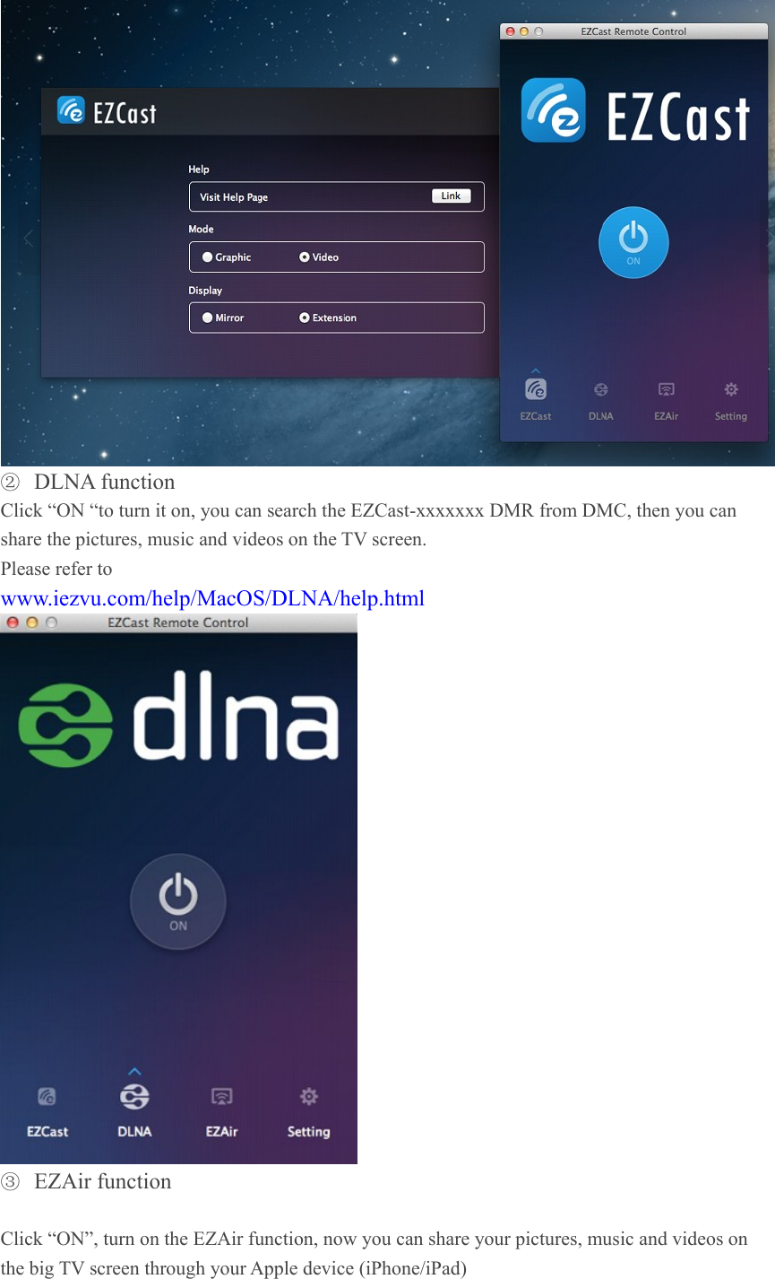  ② DLNA function   Click &ldquo;ON &ldquo;to turn it on, you can search the EZCast-xxxxxxx DMR from DMC, then you can share the pictures, music and videos on the TV screen. Please refer to   www.iezvu.com/help/MacOS/DLNA/help.html  ③ EZAir function    Click &ldquo;ON&rdquo;, turn on the EZAir function, now you can share your pictures, music and videos on the big TV screen through your Apple device (iPhone/iPad) 