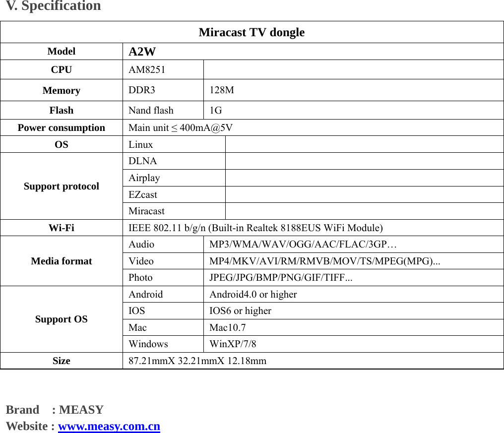V. Specification   Miracast TV dongle   Model  A2W CPU  AM8251    Memory         DDR3  128M Flash  Nand flash  1G Power consumption  Main unit &le; 400mA@5V OS  Linux    DLNA    Airplay    EZcast    Support protocol Miracast    Wi-Fi  IEEE 802.11 b/g/n (Built-in Realtek 8188EUS WiFi Module) Audio  MP3/WMA/WAV/OGG/AAC/FLAC/3GP&hellip; Video  MP4/MKV/AVI/RM/RMVB/MOV/TS/MPEG(MPG)... Media format Photo  JPEG/JPG/BMP/PNG/GIF/TIFF... Android  Android4.0 or higher   IOS  IOS6 or higher Mac   Mac10.7 Support OS Windows   WinXP/7/8  Size  87.21mmX 32.21mmX 12.18mm   Brand  : MEASY  Website : www.measy.com.cn                  