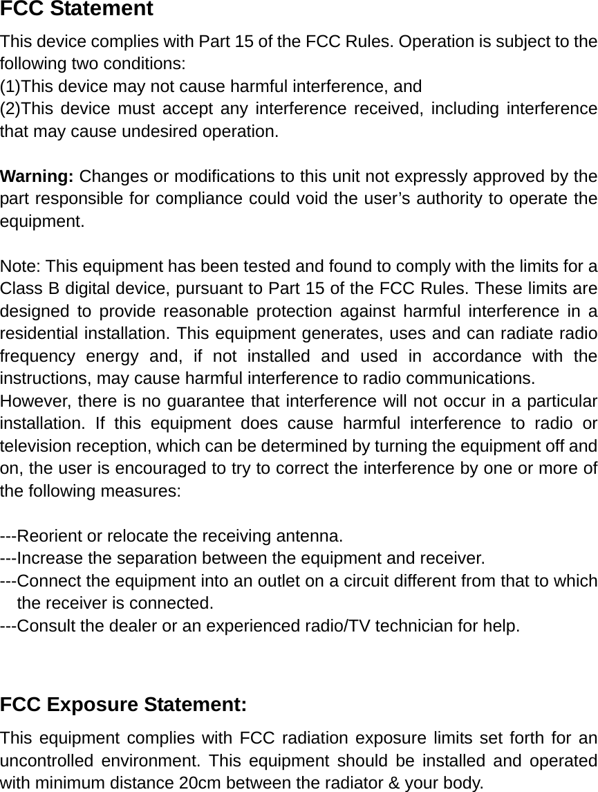 FCC Statement This device complies with Part 15 of the FCC Rules. Operation is subject to the following two conditions: (1)This device may not cause harmful interference, and (2)This device must accept any interference received, including interference that may cause undesired operation.  Warning: Changes or modifications to this unit not expressly approved by the part responsible for compliance could void the user&rsquo;s authority to operate the equipment.  Note: This equipment has been tested and found to comply with the limits for a Class B digital device, pursuant to Part 15 of the FCC Rules. These limits are designed to provide reasonable protection against harmful interference in a residential installation. This equipment generates, uses and can radiate radio frequency energy and, if not installed and used in accordance with the instructions, may cause harmful interference to radio communications. However, there is no guarantee that interference will not occur in a particular installation. If this equipment does cause harmful interference to radio or television reception, which can be determined by turning the equipment off and on, the user is encouraged to try to correct the interference by one or more of the following measures:  ---Reorient or relocate the receiving antenna. ---Increase the separation between the equipment and receiver. ---Connect the equipment into an outlet on a circuit different from that to which the receiver is connected. ---Consult the dealer or an experienced radio/TV technician for help.   FCC Exposure Statement: This equipment complies with FCC radiation exposure limits set forth for an uncontrolled environment. This equipment should be installed and operated with minimum distance 20cm between the radiator &amp; your body.  