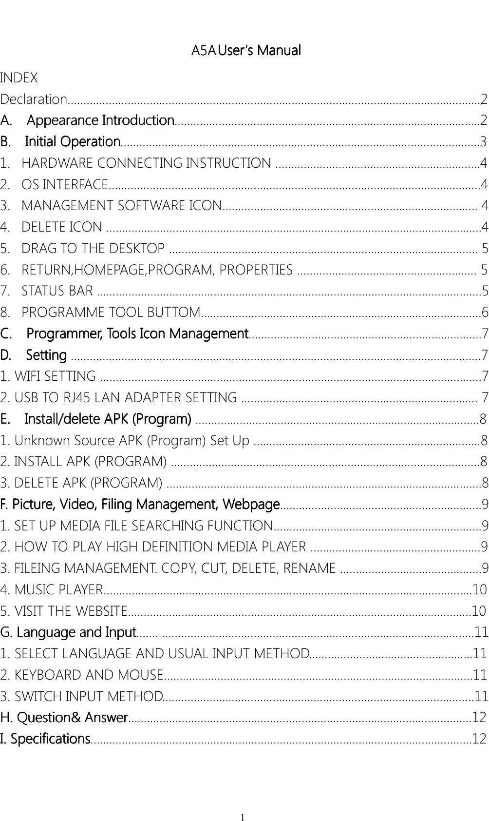1A5AUser User User User&rsquo;&rsquo;&rsquo;&rsquo;ssssManual Manual Manual ManualINDEXDeclaration&hellip;&hellip;&hellip;&hellip;&hellip;&hellip;&hellip;&hellip;&hellip;&hellip;&hellip;&hellip;&hellip;&hellip;&hellip;&hellip;&hellip;&hellip;&hellip;&hellip;&hellip;&hellip;&hellip;&hellip;&hellip;&hellip;&hellip;&hellip;&hellip;&hellip;&hellip;&hellip;&hellip;&hellip;&hellip;&hellip;&hellip;&hellip;&hellip;&hellip;&hellip;&hellip;.....2A. A. A. A.Appearance Appearance Appearance AppearanceIntroduction Introduction Introduction Introduction&hellip;&hellip;&hellip;&hellip;&hellip;.&hellip;&hellip;&hellip;&hellip;&hellip;&hellip;&hellip;&hellip;&hellip;&hellip;&hellip;&hellip;&hellip;&hellip;&hellip;&hellip;&hellip;&hellip;&hellip;&hellip;&hellip;&hellip;&hellip;&hellip;&hellip;&hellip;&hellip;2B. B. B. B.Initial Initial Initial InitialOperation Operation Operation Operation&hellip;&hellip;...&hellip;&hellip;&hellip;&hellip;&hellip;&hellip;&hellip;&hellip;&hellip;&hellip;&hellip;&hellip;&hellip;&hellip;&hellip;&hellip;&hellip;&hellip;&hellip;&hellip;&hellip;&hellip;&hellip;&hellip;&hellip;&hellip;&hellip;&hellip;&hellip;&hellip;&hellip;&hellip;&hellip;.&hellip;..31.HARDWARECONNECTINGINSTRUCTION&hellip;&hellip;..&hellip;&hellip;&hellip;&hellip;&hellip;&hellip;&hellip;&hellip;&hellip;&hellip;&hellip;&hellip;&hellip;&hellip;&hellip;..&hellip;.......42.OSINTERFACE......................................................................................................................43.MANAGEMENTSOFTWAREICON.................................................................................44.DELETEICON.......................................................................................................................45.DRAGTOTHEDESKTOP..................................................................................................56.RETURN,HOMEP AGE,PROGRAM,PROPERTIES&hellip;&hellip;&hellip;&hellip;&hellip;&hellip;&hellip;&hellip;&hellip;&hellip;&hellip;&hellip;&hellip;&hellip;&hellip;&hellip;&hellip;&hellip;...57.STATUSBAR..........................................................................................................................58.PROGRAMMETOOLBUTTOM.........................................................................................6C. C. C. C.Programmer, Programmer , Programmer , Programmer,Tools T ools Tools ToolsIcon Icon Icon IconManagement Management Management Management&hellip;&hellip;&hellip;&hellip;&hellip;&hellip;&hellip;&hellip;&hellip;&hellip;&hellip;&hellip;&hellip;&hellip;&hellip;&hellip;&hellip;&hellip;&hellip;&hellip;&hellip;...........7D. D. D. D.Setting Setting Setting Setting..................................................................................................................................71.WIFISETTING................................................................................................................&hellip;...&hellip;72.USBTORJ45LANADAPTERSETTING...........................................................................7E. E. E. E.Install/delete Install/delete Install/delete Install/deleteAPK APK APK APK(Program) (Program) (Program) (Program)..........................................................................................81.UnknownSourceAPK(Program)SetUp&hellip;&hellip;&hellip;&hellip;&hellip;&hellip;&hellip;...................................................82.INSTALLAPK(PROGRAM)..................................................................................................83.DELETEAPK(PROGRAM)&hellip;&hellip;&hellip;&hellip;&hellip;&hellip;&hellip;&hellip;&hellip;&hellip;&hellip;...................................................................8F. F. F. F.Picture, Picture, Picture, Picture,Video, Video, Video, Video,Filing Filing Filing FilingManagement, Management, Management, Management,Webpage Webpage Webpage Webpage................................................................91.SETUPMEDIAFILESEARCHINGFUNCTION&hellip;&hellip;&hellip;&hellip;......................................................92.HOWTOPLAYHIGHDEFINITIONMEDIAPLAYER......................................................93.FILEINGMANAGEMENT .COPY,CUT,DELETE,RENAME&hellip;&hellip;&hellip;&hellip;&hellip;&hellip;&hellip;&hellip;&hellip;&hellip;&hellip;&hellip;......&hellip;94.MUSICPLAYER.........&hellip;&hellip;&hellip;&hellip;&hellip;&hellip;&hellip;&hellip;&hellip;.&hellip;&hellip;&hellip;.......................................................................105.VISITTHEWEBSITE......................................................&hellip;&hellip;&hellip;&hellip;&hellip;&hellip;&hellip;&hellip;&hellip;&hellip;&hellip;&hellip;&hellip;&hellip;&hellip;&hellip;&hellip;&hellip;.10G. G. G. G.Language Language Language Languageand and and andInput Input Input Input&hellip;&hellip;.&hellip;&hellip;&hellip;&hellip;&hellip;....................................................................................111.SELECTLANGUAGEANDUSUALINPUTMETHOD....................................................112.KEYBOARDANDMOUSE..................................................................................................113.SWITCHINPUTMETHOD&hellip;&hellip;&hellip;&hellip;&hellip;&hellip;&hellip;&hellip;&hellip;&hellip;&hellip;..&hellip;.............................................................11H. H. H. H.Question&amp; Question&amp; Question&amp; Question&amp;Answer Answer Answer Answer&hellip;..........................................................................................................12I. I. I. I.Specifications Specifications Specifications Specifications&hellip;&hellip;...................................................................................................................12A5A A5A A5A A5A