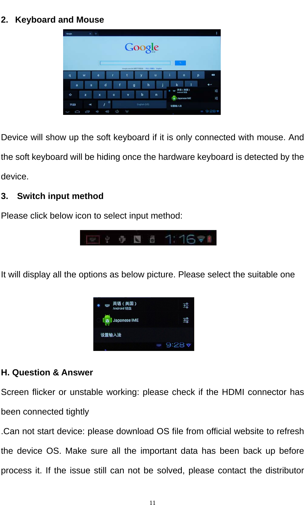    112.   Keyboard and Mouse      Device will show up the soft keyboard if it is only connected with mouse. And the soft keyboard will be hiding once the hardware keyboard is detected by the device. 3.  Switch input method Please click below icon to select input method:   It will display all the options as below picture. Please select the suitable one     H. Question &amp; Answer Screen flicker or unstable working: please check if the HDMI connector has been connected tightly .Can not start device: please download OS file from official website to refresh the device OS. Make sure all the important data has been back up before process it. If the issue still can not be solved, please contact the distributor 