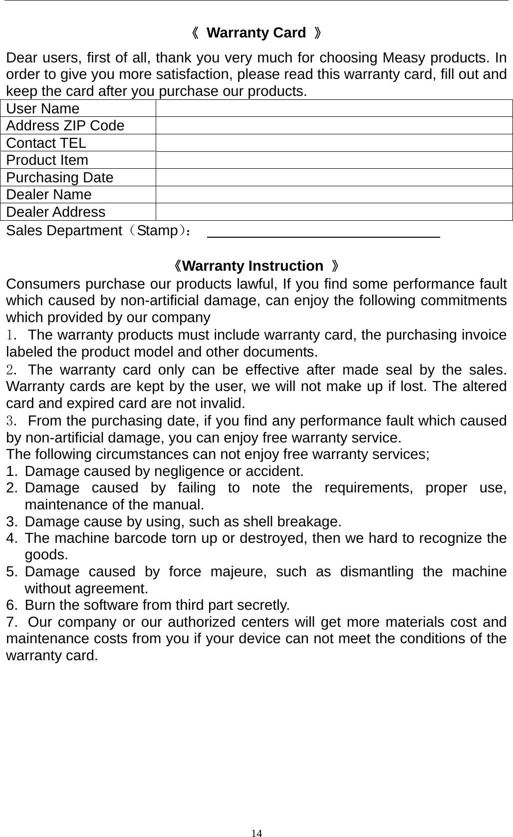    14《 Warranty Card 》 Dear users, first of all, thank you very much for choosing Measy products. In order to give you more satisfaction, please read this warranty card, fill out and keep the card after you purchase our products.   User Name   Address ZIP Code   Contact TEL   Product Item   Purchasing Date   Dealer Name   Dealer Address   Sales Department（Stamp）：                                   《Warranty Instruction  》 Consumers purchase our products lawful, If you find some performance fault which caused by non-artificial damage, can enjoy the following commitments which provided by our company   1.  The warranty products must include warranty card, the purchasing invoice labeled the product model and other documents. 2. The warranty card only can be effective after made seal by the sales. Warranty cards are kept by the user, we will not make up if lost. The altered card and expired card are not invalid. 3.  From the purchasing date, if you find any performance fault which caused by non-artificial damage, you can enjoy free warranty service. The following circumstances can not enjoy free warranty services; 1.  Damage caused by negligence or accident. 2. Damage caused by failing to note the requirements, proper use, maintenance of the manual. 3.  Damage cause by using, such as shell breakage. 4. The machine barcode torn up or destroyed, then we hard to recognize the goods. 5. Damage caused by force majeure, such as dismantling the machine without agreement. 6.  Burn the software from third part secretly. 7.  Our company or our authorized centers will get more materials cost and maintenance costs from you if your device can not meet the conditions of the warranty card.  
