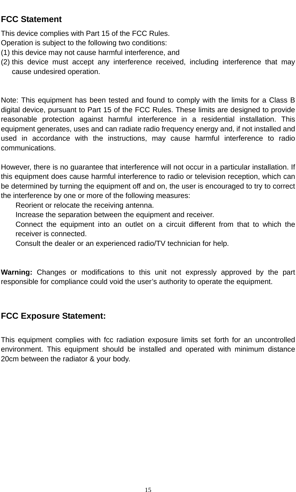    15FCC Statement This device complies with Part 15 of the FCC Rules. Operation is subject to the following two conditions: (1) this device may not cause harmful interference, and (2) this device must accept any interference received, including interference that may cause undesired operation.   Note: This equipment has been tested and found to comply with the limits for a Class B digital device, pursuant to Part 15 of the FCC Rules. These limits are designed to provide reasonable protection against harmful interference in a residential installation. This equipment generates, uses and can radiate radio frequency energy and, if not installed and used in accordance with the instructions, may cause harmful interference to radio communications.  However, there is no guarantee that interference will not occur in a particular installation. If this equipment does cause harmful interference to radio or television reception, which can be determined by turning the equipment off and on, the user is encouraged to try to correct the interference by one or more of the following measures: Reorient or relocate the receiving antenna. Increase the separation between the equipment and receiver. Connect the equipment into an outlet on a circuit different from that to which the receiver is connected. Consult the dealer or an experienced radio/TV technician for help.   Warning: Changes or modifications to this unit not expressly approved by the part responsible for compliance could void the user&rsquo;s authority to operate the equipment.   FCC Exposure Statement:  This equipment complies with fcc radiation exposure limits set forth for an uncontrolled environment. This equipment should be installed and operated with minimum distance 20cm between the radiator &amp; your body.  