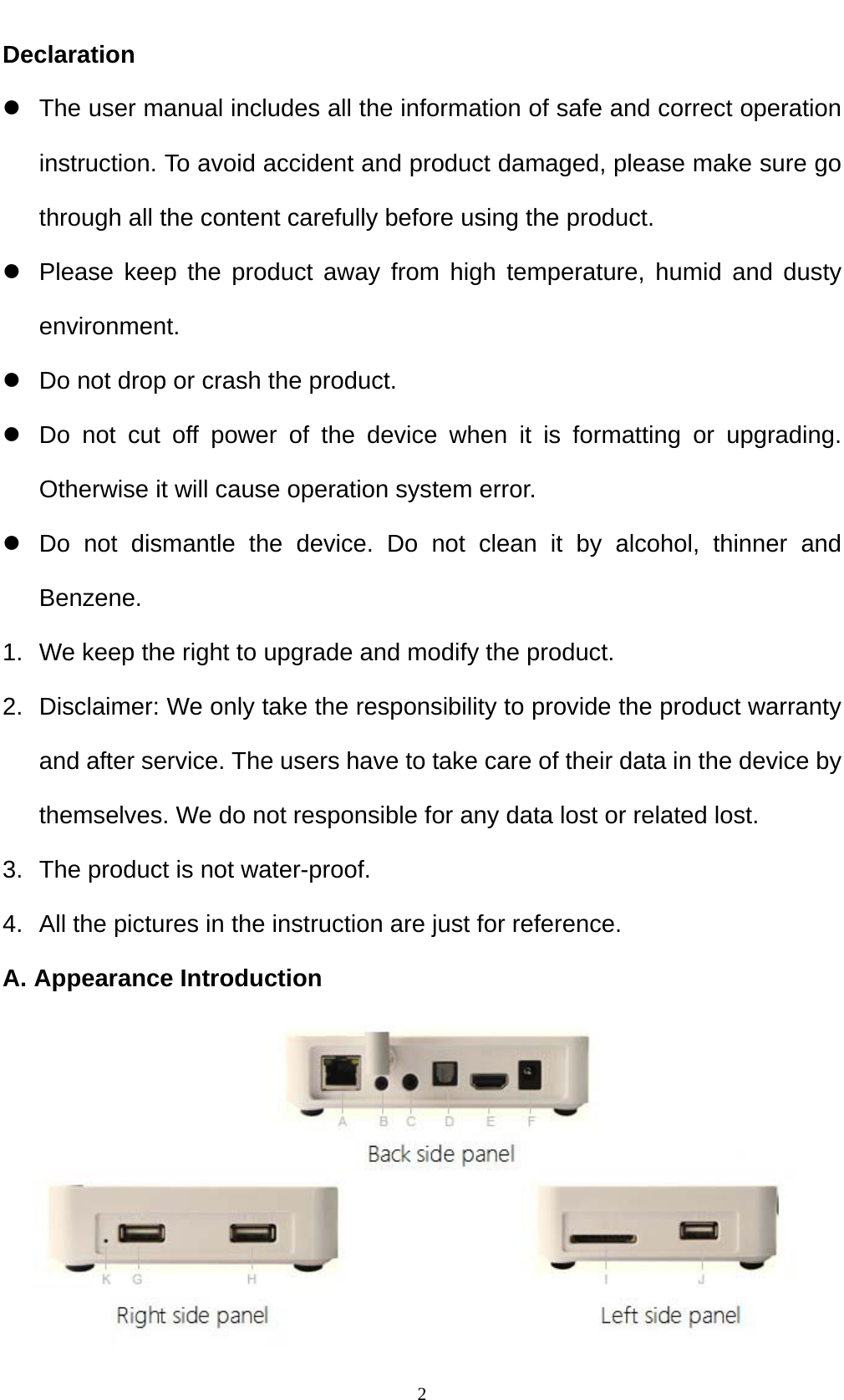    2Declaration z  The user manual includes all the information of safe and correct operation instruction. To avoid accident and product damaged, please make sure go through all the content carefully before using the product. z  Please keep the product away from high temperature, humid and dusty environment. z  Do not drop or crash the product. z  Do not cut off power of the device when it is formatting or upgrading. Otherwise it will cause operation system error. z  Do not dismantle the device. Do not clean it by alcohol, thinner and Benzene. 1.  We keep the right to upgrade and modify the product. 2.  Disclaimer: We only take the responsibility to provide the product warranty and after service. The users have to take care of their data in the device by themselves. We do not responsible for any data lost or related lost. 3.  The product is not water-proof. 4.  All the pictures in the instruction are just for reference. A. Appearance Introduction  
