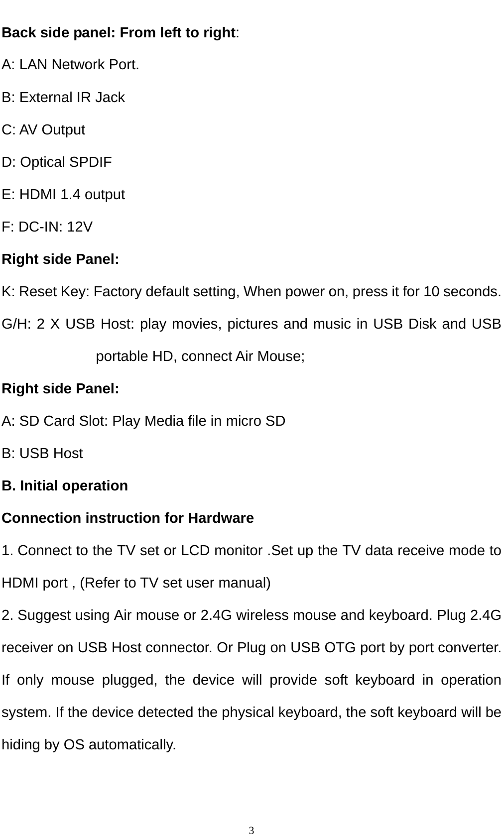    3Back side panel: From left to right:      A: LAN Network Port.                 B: External IR Jack C: AV Output D: Optical SPDIF E: HDMI 1.4 output F: DC-IN: 12V Right side Panel: K: Reset Key: Factory default setting, When power on, press it for 10 seconds. G/H: 2 X USB Host: play movies, pictures and music in USB Disk and USB portable HD, connect Air Mouse; Right side Panel: A: SD Card Slot: Play Media file in micro SD   B: USB Host B. Initial operation Connection instruction for Hardware 1. Connect to the TV set or LCD monitor .Set up the TV data receive mode to HDMI port , (Refer to TV set user manual) 2. Suggest using Air mouse or 2.4G wireless mouse and keyboard. Plug 2.4G receiver on USB Host connector. Or Plug on USB OTG port by port converter. If only mouse plugged, the device will provide soft keyboard in operation system. If the device detected the physical keyboard, the soft keyboard will be hiding by OS automatically. 