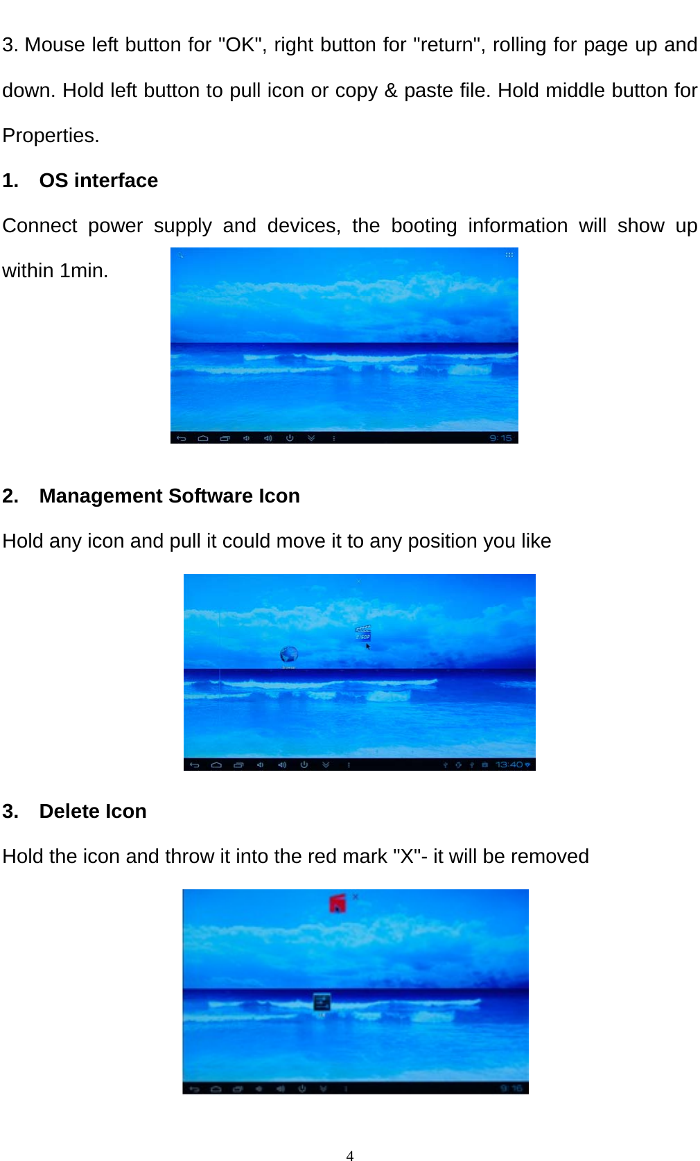    43. Mouse left button for "OK", right button for "return", rolling for page up and down. Hold left button to pull icon or copy &amp; paste file. Hold middle button for Properties. 1.  OS interface Connect power supply and devices, the booting information will show up within 1min.     2.  Management Software Icon Hold any icon and pull it could move it to any position you like      3.  Delete Icon Hold the icon and throw it into the red mark "X"- it will be removed     