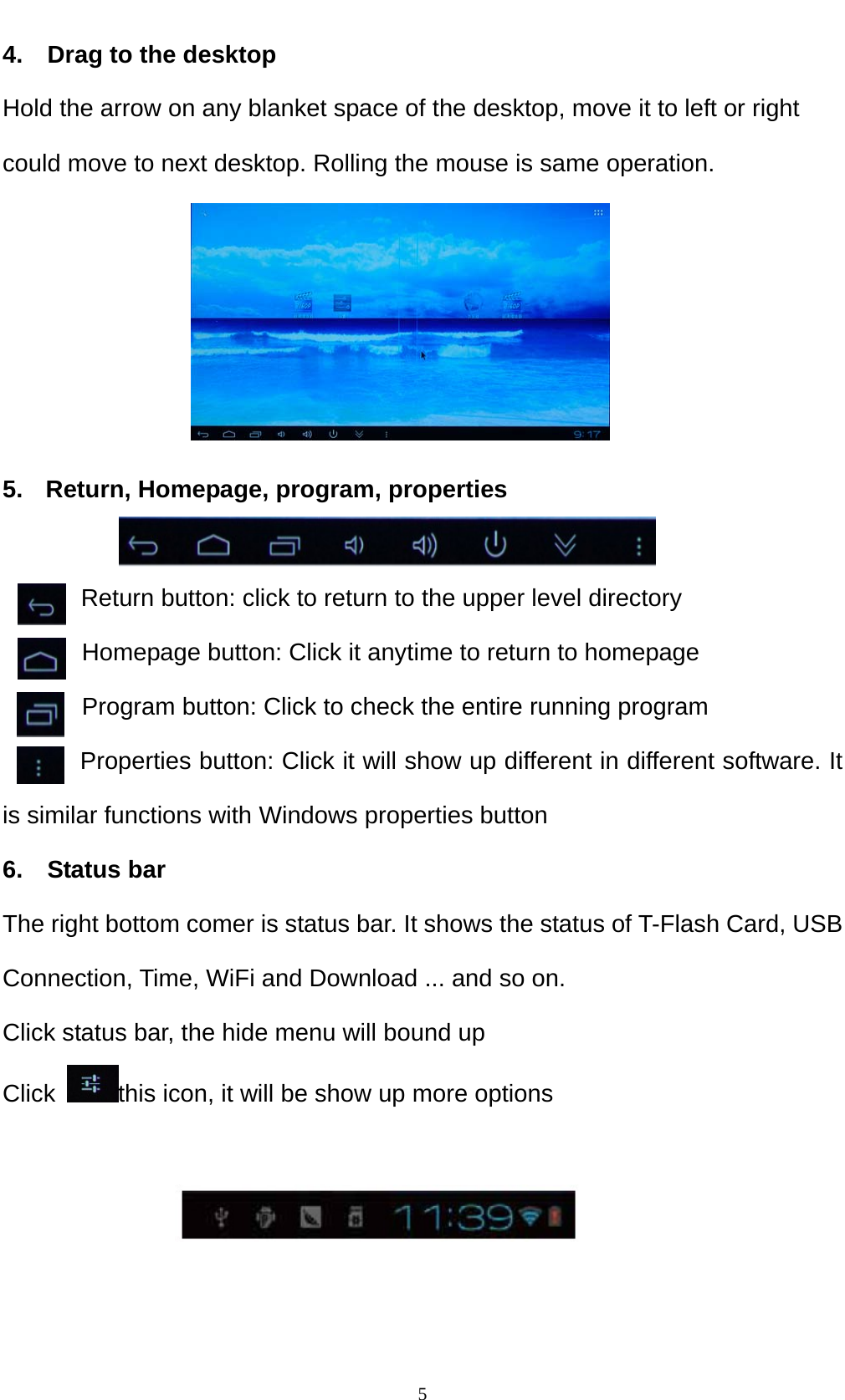    54.    Drag to the desktop Hold the arrow on any blanket space of the desktop, move it to left or right could move to next desktop. Rolling the mouse is same operation.      5.  Return, Homepage, program, properties          Return button: click to return to the upper level directory   Homepage button: Click it anytime to return to homepage Program button: Click to check the entire running program Properties button: Click it will show up different in different software. It is similar functions with Windows properties button 6.  Status bar The right bottom comer is status bar. It shows the status of T-Flash Card, USB Connection, Time, WiFi and Download ... and so on. Click status bar, the hide menu will bound up Click  this icon, it will be show up more options   