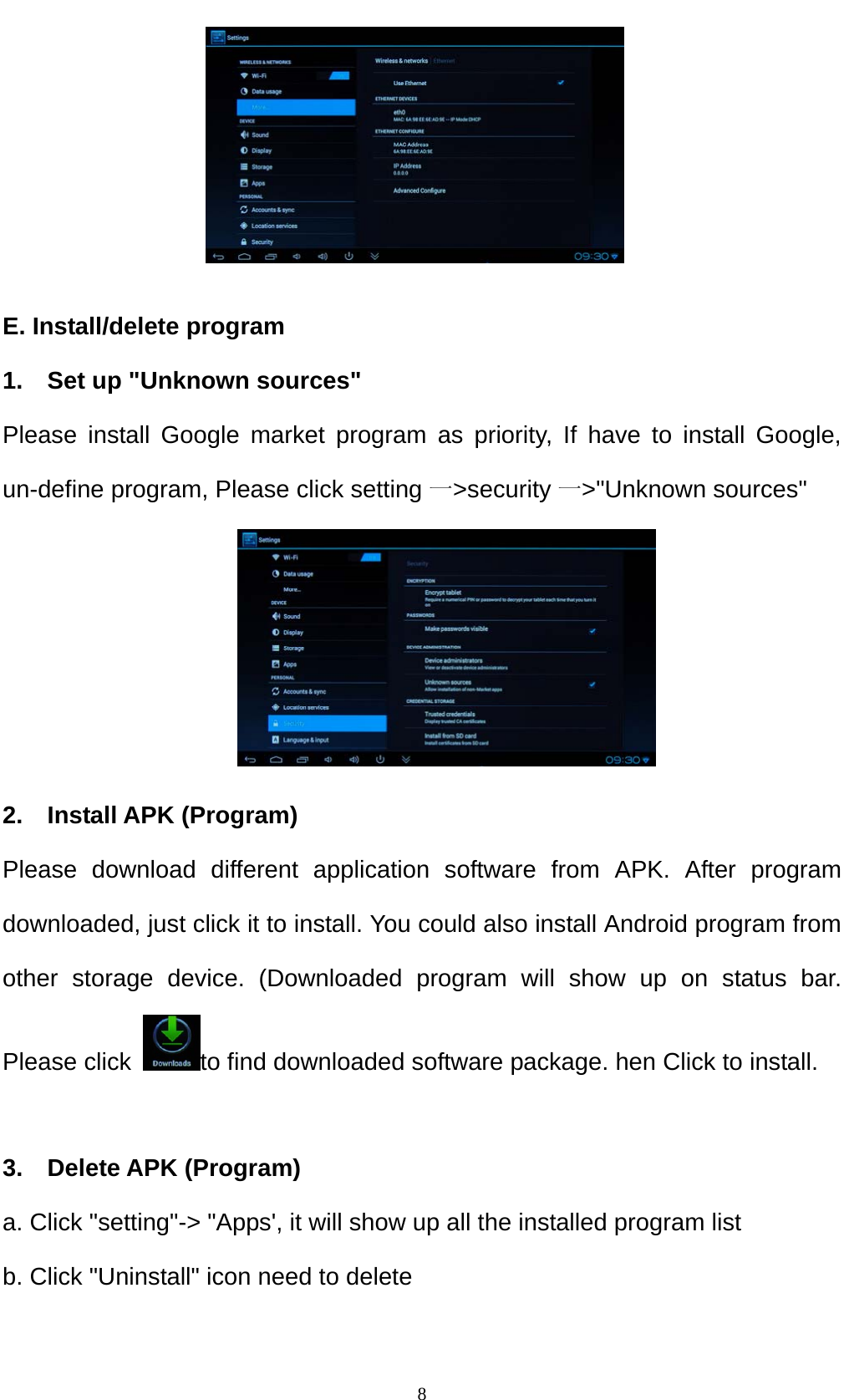    8     E. Install/delete program 1.    Set up "Unknown sources" Please install Google market program as priority, If have to install Google, un-define program, Please click setting 一>security 一>"Unknown sources"      2.  Install APK (Program) Please download different application software from APK. After program downloaded, just click it to install. You could also install Android program from other storage device. (Downloaded program will show up on status bar. Please click  to find downloaded software package. hen Click to install.  3.  Delete APK (Program) a. Click "setting"-> "Apps', it will show up all the installed program list b. Click "Uninstall" icon need to delete  