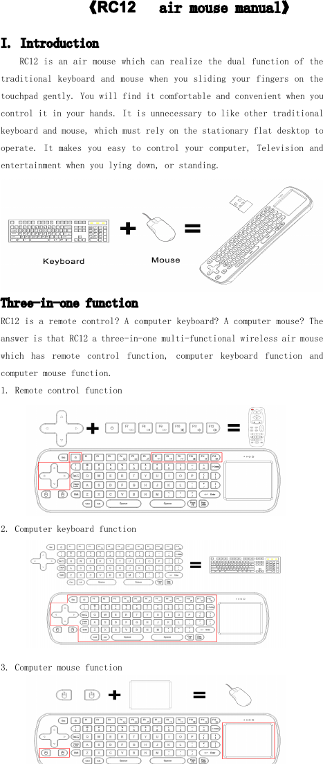 　　　　　　　《RC1RC1RC1RC12222　air mouse manual 》I. IntroductionRC12 is an air mouse which can realize the dual function of thetraditional keyboard and mouse when you sliding your fingers on thetouchpad gently. You will find it comfortable and convenient when youcontrol it in your hands. It is unnecessary to like other traditionalkeyboard and mouse, which must rely on the stationary flat desktop tooperate. It makes you easy to control your computer, Television andentertainment when you lying down, or standing.Three-in-one functionRC12 is a remote control ? A computer keyboard? A computer mouse? Theanswer is that RC12 a three -in-one multi-functional wireless air mousewhich has remote control function, computer keyboard function andcomputer mouse function.1. Remote control function2. Computer keyboard function3. Computer mouse function
