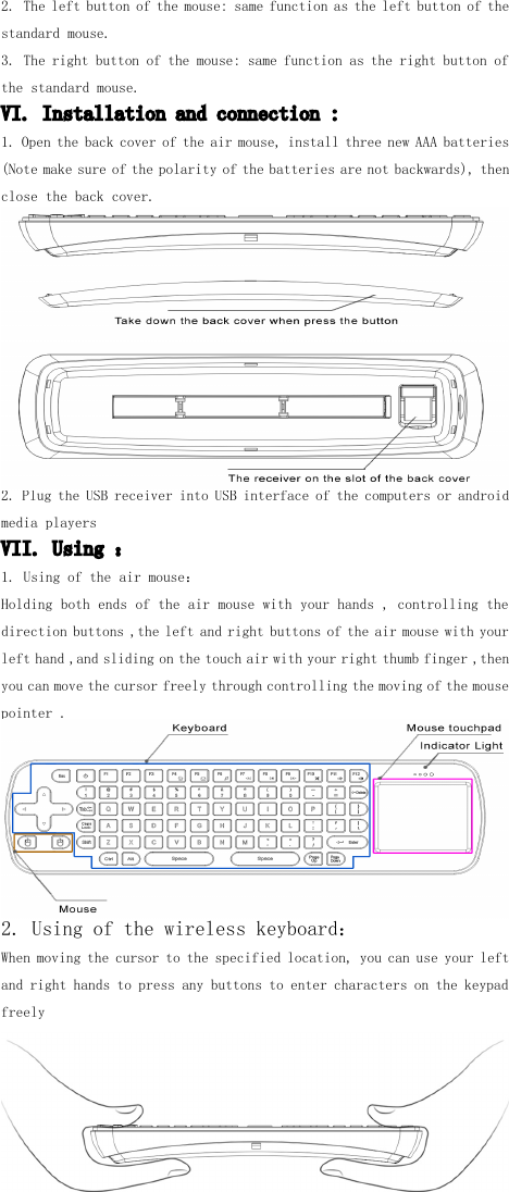 2. The left button of the mouse: same function as the left button of thestandard mouse.3. T he right button of the mouse: same function as the right button ofthe standard mouse.VI. Installation and connection :1. Open the back cover of the air mouse, install three new AAA batteries(Note make sure of the polarity of the batteries are not backwards), thenclose the back cover.2. Plug the USB receiver into USB interface of the computers or androidmedia playersVII. Using ：1. Using of the air mouse ：Holding both ends of the air mouse with your hands , controlling thedirection buttons ,the left and right buttons of the air mouse with yourleft hand ,and sliding on the touch air with your right thumb finger ,thenyou can move the cursor freely through controlling the moving of the mousepointer .2. Using of the wireless keyboard ：When moving the cursor to the specified location, you can use your leftand right hands to press any buttons to enter characters on the keypadfreely