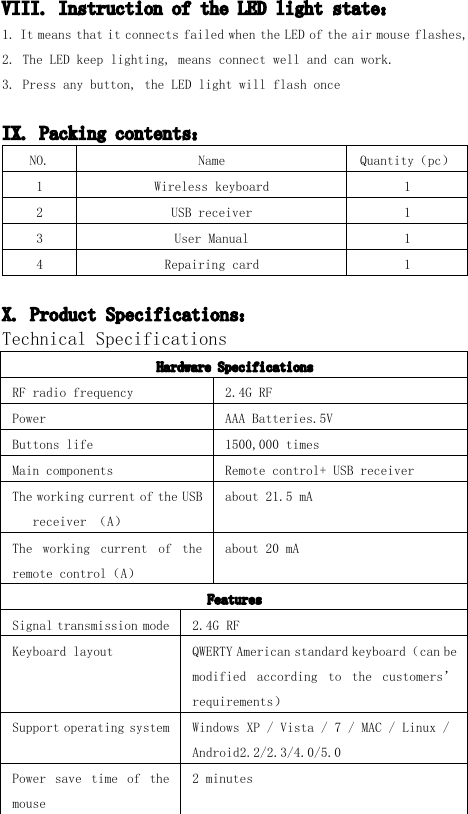 VIII. Instruction of the LED light state ：1. It means that it connects failed w hen the LED of the air mouse flashes,2. The LED keep lighting, means connect well and can work.3. Press any button, the LED light will flash onceIX. Packing contents ：NO. Name Quantity （ pc ）1 W ireless keyboard 12 USB receiver 13 User Manual 14 Repairing card 1X. Product Specifications ：Technical SpecificationsHardware SpecificationsRF radio frequency 2.4G RFPower AAA Batteries.5VB uttons life 1500,000 timesMain components R emote control+ USB receiverT he working current of the USBreceiver （ A ）about 21.5 mAT he working current of theremote control （ A ）about 20 mAFeaturesSignal transmission mode 2.4G RFK eyboard layout QWERTY American standard keyboard （ can bemodified according to the customers &rsquo;requirements ）S upport operating system Windows XP / Vista / 7 / MAC / Linux /Android 2.2/2.3/4.0/5.0Power save time of themouse2 minutes