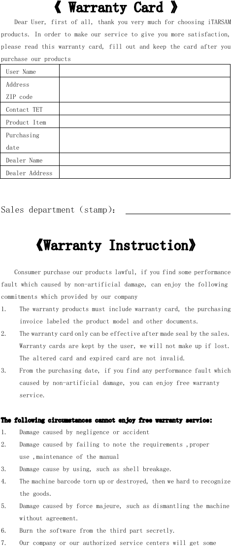 《 Warranty Card 》Dear User, first of all, thank you very much for choosing iTARSAMproducts. In order to make our service to give you more satisfaction,please read this warranty card, fill out and keep the card after youpurchase our productsUser NameAddressZIP codeContact TETProduct ItemPurchasingdateDealer NameDealer AddressSales department （ stamp ） ：《 Warranty Instruction 》Consumer purchase our products lawful, if you find some performancefault which caused by non- artificial damage, can enjoy the followingcommitments which provided by our company1. The warranty products must include warranty card, the purchasinginvoice labeled the product model and other documents.2. The warranty card only can be effective after made seal by the sales.Warranty cards are kept by the user, we will not make up if lost.The altered card and expired card are not invalid.3. From the purchasing date, if you find any performance fault whichcaused by non- artificial damage, you can enjoy free warrantyservice.The following circumstances cannot enjoy free warranty service:1. Damage caused by negligence or accident2. Damage caused by failing to note the requirements , properuse , maintenance of the manual3. Damage cause by using, such as shell breakage.4. T he machine barcode torn up or destroyed, then we hard to recognizethe goods.5. D amage caused by force majeure, such as dismantling the machinewithout agreement.6. Burn the software from the third part secretly.7. Our company or our authorized service centers will get some